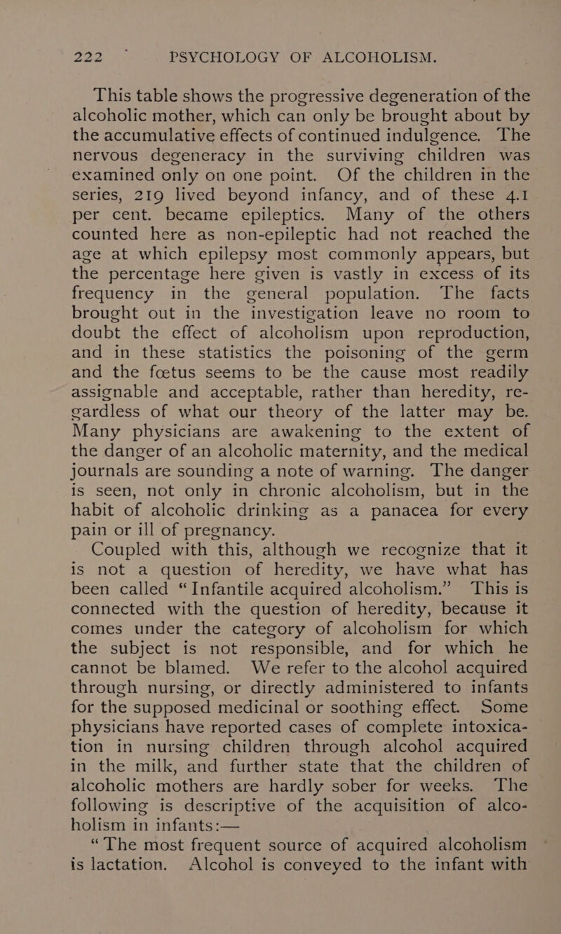 This table shows the progressive degeneration of the alcoholic mother, which can only be brought about by the accumulative effects of continued indulgence. The nervous degeneracy in the surviving children was examined only on one point. Of the children in the series, 219 lived beyond infancy, and of these 4.1 per cent. became epileptics. Many of the others counted here as non-epileptic had not reached the age at which epilepsy most commonly appears, but the percentage here given is vastly in excess of its frequency in the general population. The facts brought out in the investigation leave no room to doubt the effect of alcoholism upon reproduction, and in these statistics the poisoning of the germ and the foetus seems to be the cause most readily assignable and acceptable, rather than heredity, re- gardless of what our theory of the latter may be. Many physicians are awakening to the extent of the danger of an alcoholic maternity, and the medical journals are sounding a note of warning. The danger is seen, not only in chronic alcoholism, but in the habit of alcoholic drinking as a panacea for every pain or ill of pregnancy. Coupled with this, although we recognize that it is not a question of heredity, we have what has been called “Infantile acquired alcoholism.” This is connected with the question of heredity, because it comes under the category of alcoholism for which the subject is not responsible, and for which he cannot be blamed. We refer to the alcohol acquired through nursing, or directly administered to infants for the supposed medicinal or soothing effect. Some physicians have reported cases of complete intoxica- tion in nursing children through alcohol acquired in the milk, and further state that the children of alcoholic mothers are hardly sober for weeks. The following is descriptive of the acquisition of alco- holism in infants:— “The most frequent source of acquired alcoholism is lactation. Alcohol is conveyed to the infant with