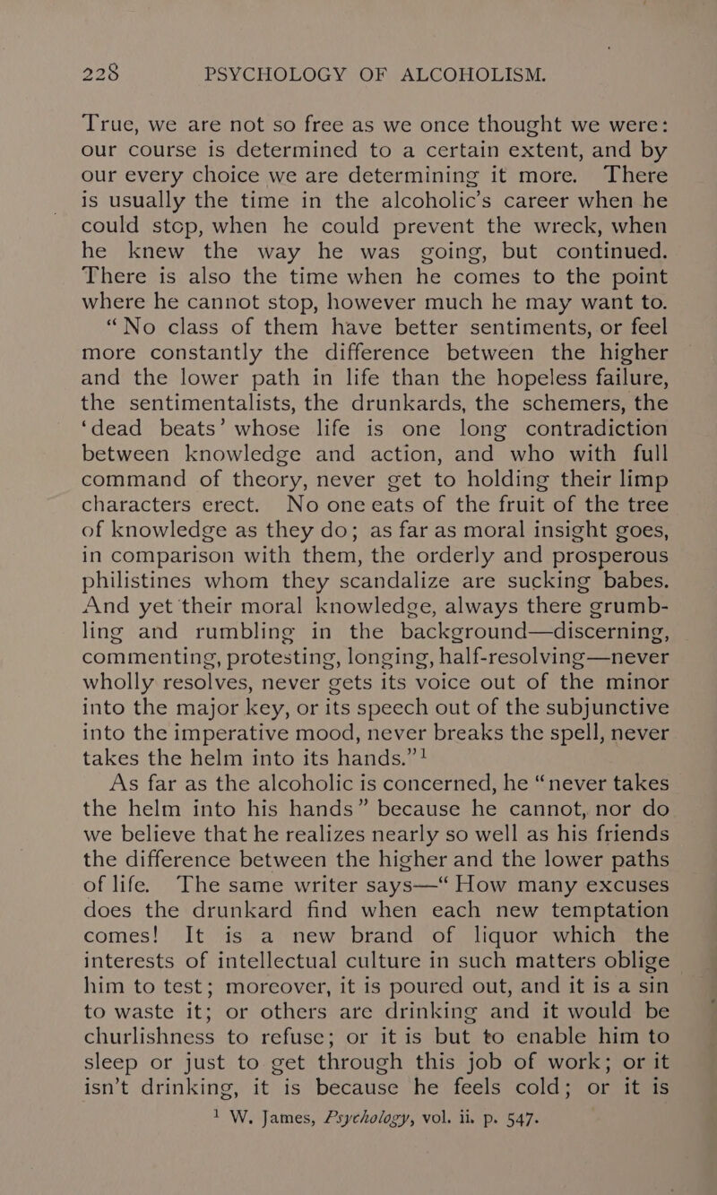 True, we are not so free as we once thought we were: our course is determined to a certain extent, and by our every choice we are determining it more. There is usually the time in the alcoholic’s career when he could stcp, when he could prevent the wreck, when he knew the way he was going, but continued. There is also the time when he comes to the point where he cannot stop, however much he may want to. “No class of them have better sentiments, or feel more constantly the difference between the higher and the lower path in life than the hopeless failure, the sentimentalists, the drunkards, the schemers, the ‘dead beats’ whose life is one long contradiction between knowledge and action, and who with full command of theory, never get to holding their limp characters erect. No oneeats of the fruit of the tree of knowledge as they do; as far as moral insight goes, in comparison with them, the orderly and prosperous philistines whom they scandalize are sucking babes. And yet their moral knowledge, always there grumb- ling and rumbling in the background—discerning, commenting, protesting, longing, half-resolving—never wholly resolves, never gets its voice out of the minor into the major key, or its speech out of the subjunctive into the imperative mood, never breaks the spell, never takes the helm into its hands.” } As far as the alcoholic is concerned, he “never takes the helm into his hands” because he cannot, nor do we believe that he realizes nearly so well as his friends the difference between the higher and the lower paths of life. The same writer says—“ How many excuses does the drunkard find when each new temptation comes! It is a new brand of liquor which the interests of intellectual culture in such matters oblige him to test; moreover, it is poured out, and it is a sin to waste it; or others are drinking and it would be churlishness to refuse; or it is but to enable him to sleep or just to get through this job of work; or it isn’t drinking, it is because he feels cold; or it is