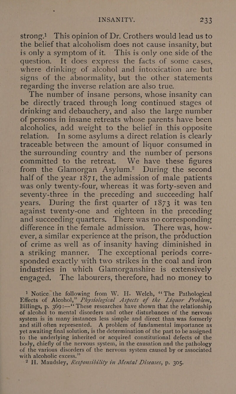 strong.! This opinion of Dr. Crothers would lead us to the belief that alcoholism does not cause insanity, but is only a symptom of it. This is only one side of the question. It does express the facts of some cases, where drinking of alcohol and intoxication are but signs of the abnormality, but the other statements regarding the inverse relation are also true. The number of insane persons, whose insanity can be directly traced through long continued stages ot drinking and debauchery, and also the large number of persons in insane retreats whose parents have been alcoholics, add weight to the belief in this opposite relation. In some asylums a direct relation is clearly traceable between the amount of liquor consumed in the surrounding country and the number of persons committed to the retreat. We have these figures from the Glamorgan Asylum.? During the second half of the year 1871, the admission of male patients was Only twenty-four, whereas it was forty-seven and seventy-three in the preceding and succeeding half years. During the first quarter of 1873 it was ten against twenty-one and eighteen in the preceding and succeeding quarters. There was no corresponding difference in the female admission. There was, how- ever, a similar experience at the prison, the production of crime as well as of insanity having diminished in a striking manner. The exceptional periods corre- sponded exactly with two strikes in the coal and iron industries in which Glamorganshire is extensively engaged. The labourers, therefore, had no money to 1 Notice the following from W. H. Welch, ‘‘The Pathological Effects of Alcohol,” Phystological Aspects of the Liquor Problem, Billings, p. 369:—‘‘ These researches have shown that the relationship of alcohol to mental disorders and other disturbances of the nervous system is in many instances less simple and direct than was formerly and still often represented. A problem of fundamental importance as yet awaiting final solution, is the determination of the part to be assigned to the underlying inherited or acquired constitutional defects of the body, chiefly of the nervous system, in the causation and the pathology of the various disorders of the nervous system caused by or associated with alcoholic excess.” 2H. Maudsley, Responsibehty in Mental Diseases, p. 305.