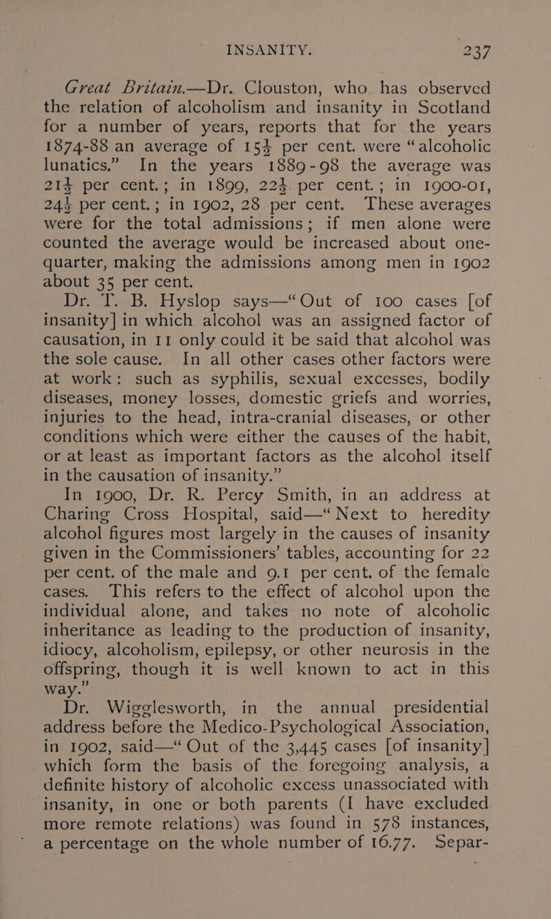 Great Britain.—Dr. Clouston, who. has observed the relation of alcoholism and insanity in Scotland for a number of years, reports that for the years 1874-88 an average of 154 per cent. were “alcoholic lunatics.” In the years 1889-98 the average was 21% per cent.; in 1899, 224. per cent.; in 1900-01, 24% per cent.; in 1902, 28 per cent. These averages were for the total admissions; if men alone were counted the average would be increased about one- quarter, making the admissions among men in 1902 about 35 per cent. Dr. T. B. Hyslop says—“ Out of 100 cases [of insanity] in which alcohol was an assigned factor of causation, in 11 only could it be said that alcohol was the sole cause. In all other cases other factors were at work: such as syphilis, sexual excesses, bodily diseases, money losses, domestic griefs and worries, injuries to the head, intra-cranial diseases, or other conditions which were either the causes of the habit, or at least as important factors as the alcohol itself in the causation of insanity.” In 1900, Dr. R. Percy Smith, in an address at Charing Cross Hospital, said—“ Next to heredity alcohol figures most largely in the causes of insanity given in the Commissioners’ tables, accounting for 22 per cent. of the male and 9.1 per cent. of the female cases. This refers to the effect of alcohol upon the individual alone, and takes no note of alcoholic inheritance as leading to the production of insanity, idiocy, alcoholism, epilepsy, or other neurosis in the offspring, though it is well known to act in this Dr. Wigglesworth, in the annual presidential address before the Medico-Psychological Association, in 1902, said— Out of the 3,445 cases [of insanity] which form the basis of the foregoing analysis, a definite history of alcoholic excess unassociated with insanity, in one or both parents (I have excluded more remote relations) was found in 578 instances, a percentage on the whole number of 16.77. Separ-