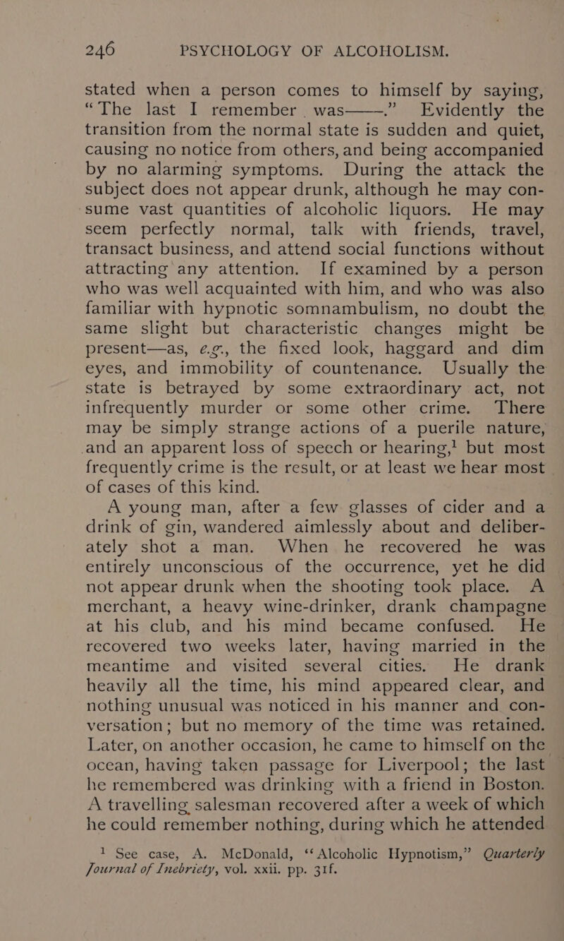 stated when a person comes to himself by saying, “The last I remember _ was——.” Evidently the transition from the normal state is sudden and quiet, causing no notice from others, and being accompanied by no alarming symptoms. During the attack the subject does not appear drunk, although he may con- sume vast quantities of alcoholic liquors. He may seem perfectly normal, talk with friends, travel, transact business, and attend social functions without attracting any attention. If examined by a person who was well acquainted with him, and who was also familiar with hypnotic somnambulism, no doubt the same slight but characteristic changes might be present—as, @eg., the fixed look, haggard and dim eyes, and immobility of countenance. Usually the state is betrayed by some extraordinary act, not infrequently murder or some other crime. There may be simply strange actions of a puerile nature, and an apparent loss of speech or hearing,’ but most frequently crime is the result, or at least we hear most of cases of this kind. A young man, after a few glasses of cider and a drink of gin, wandered aimlessly about and deliber- ately shot a man. When he recovered he was entirely unconscious of the occurrence, yet he did not appear drunk when the shooting took place. A merchant, a heavy wine-drinker, drank champagne at his club, and his mind became confused. He recovered two weeks later, having married in the meantime and visited several cities. He drank heavily all the time, his mind appeared clear, and nothing unusual was noticed in his manner and con- versation; but no memory of the time was retained. Later, on another occasion, he came to himself on the ocean, having taken passage for Liverpool; the last he remembered was drinking with a friend in Boston. A travelling salesman recovered after a week of which he could remember nothing, during which he attended 1 See case, A. McDonald, ‘‘ Alcoholic Hypnotism,” Qzarterly Journal of Inebriety, vol, xxii. pp. 31f.