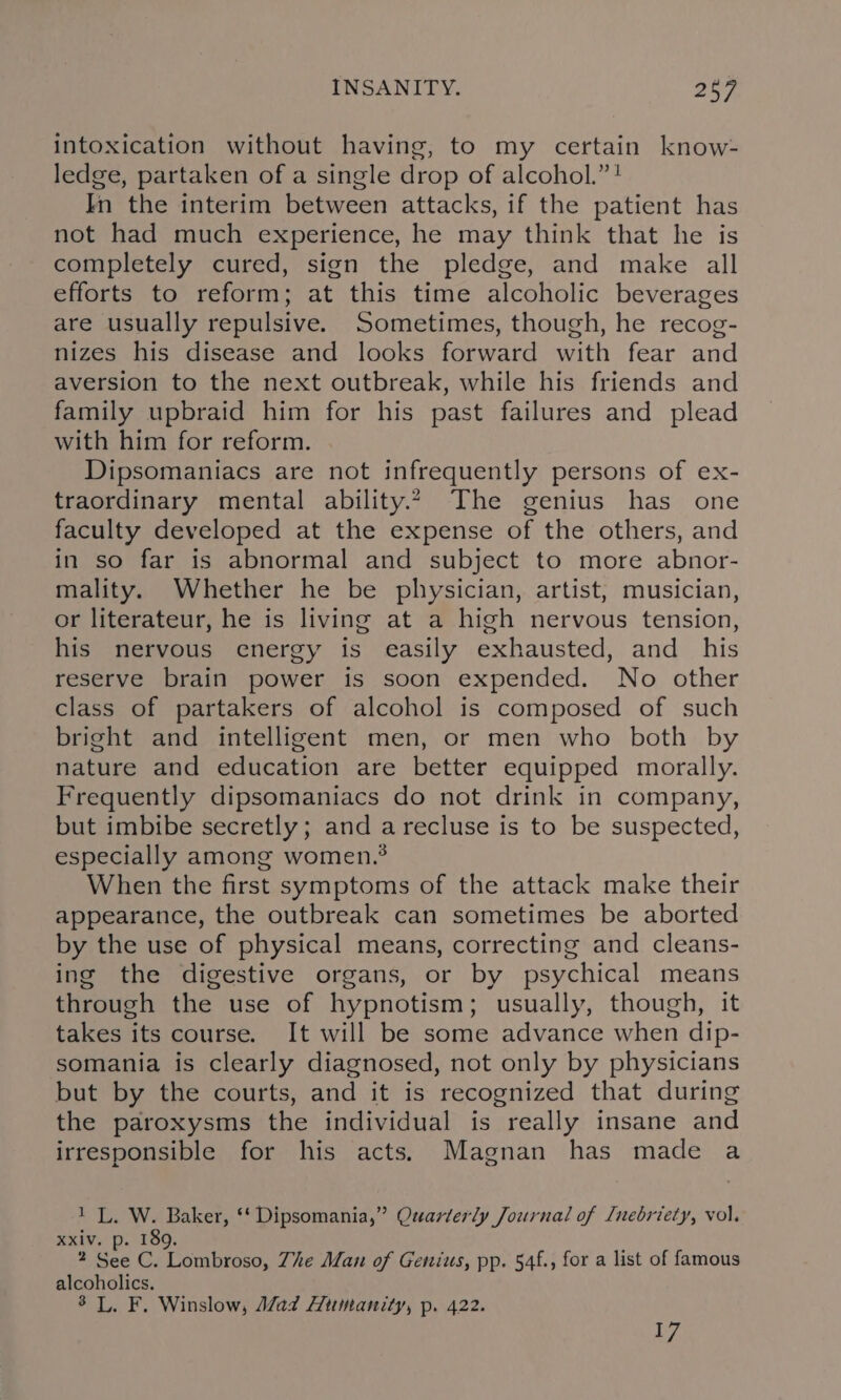 intoxication without having, to my certain know- ledge, partaken of a single drop of alcohol.” ! In the interim between attacks, if the patient has not had much experience, he may think that he is completely cured, sign the pledge, and make all efforts to reform; at this time alcoholic beverages are usually repulsive. Sometimes, though, he recog- nizes his disease and looks forward with fear and aversion to the next outbreak, while his friends and family upbraid him for his past failures and plead with him for reform. Dipsomaniacs are not infrequently persons of ex- traordinary mental ability.2 The genius has one faculty developed at the expense of the others, and in so far is abnormal and subject to more abnor- mality. Whether he be physician, artist, musician, or literateur, he is living at a high nervous tension, his nervous energy is easily exhausted, and_ his reserve brain power is soon expended. No other class of partakers of alcohol is composed of such bright and intelligent men, or men who both by nature and education are better equipped morally. Frequently dipsomaniacs do not drink in company, but imbibe secretly; and a recluse is to be suspected, especially among women.? When the first symptoms of the attack make their appearance, the outbreak can sometimes be aborted by the use of physical means, correcting and cleans- ing the digestive organs, or by psychical means through the use of hypnotism; usually, though, it takes its course. It will be some advance when dip- somania is clearly diagnosed, not only by physicians but by the courts, and it is recognized that during the paroxysms the individual is really insane and irresponsible for his acts, Magnan has made a 1 L, W. Baker, ‘‘ Dipsomania,” Quarterly Journal of [nebriety, vol. xxiv. p. 189. 2 See C. Lombroso, Zhe Man of Genius, pp. 54f., for a list of famous alcoholics. 3 L. F. Winslow, Mad Humanity, p. 422. 17