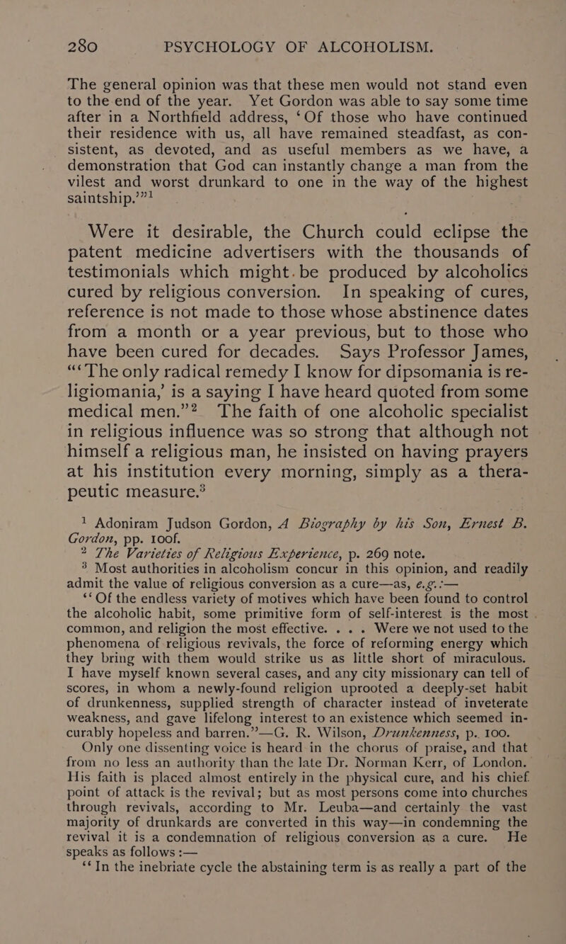 The general opinion was that these men would not stand even to the end of the year. Yet Gordon was able to say some time after in a Northfield address, ‘Of those who have continued their residence with us, all have remained steadfast, as con- sistent, as devoted, and as useful members as we have, a demonstration that God can instantly change a man from the vilest and worst drunkard to one in the way of the highest saintship.’”? Were it desirable, the Church could eclipse the patent medicine advertisers with the thousands of testimonials which might. be produced by alcoholics cured by religious conversion. In speaking of cures, reference is not made to those whose abstinence dates from a month or a year previous, but to those who have been cured for decades. Says Professor James, “*The only radical remedy I know for dipsomania is re- ligiomania,’ is a saying I have heard quoted from some medical men.”? The faith of one alcoholic specialist in religious influence was so strong that although not himself a religious man, he insisted on having prayers at his institution every morning, simply as a thera- peutic measure.® 1 Adoniram Judson Gordon, A Biography by his Son, Ernest B. Gordon, pp. 100f. 2 The Varieties of Religious Experience, p. 269 note. 3 Most authorities in alcoholism concur in this opinion, and readily admit the value of religious conversion as a cure—as, ¢.9.:— ‘* Of the endless variety of motives which have been found to control the alcoholic habit, some primitive form of self-interest is the most . common, and religion the most effective. . . . Were we not used to the phenomena of religious revivals, the force of reforming energy which they bring with them would strike us as little short of miraculous. I have myself known several cases, and any city missionary can tell of scores, in whom a newly-found religion uprooted a deeply-set habit of drunkenness, supplied strength of character instead of inveterate weakness, and gave lifelong interest to an existence which seemed in- curably hopeless and barren.”—G. R. Wilson, Dreshenness, p.. 100. Only one dissenting voice is heard in the chorus of praise, and that from no less an authority than the late Dr. Norman Kerr, of London. His faith is placed almost entirely in the physical cure, and his chief point of attack is the revival; but as most persons come into churches through revivals, according to Mr. Leuba—and certainly the vast majority of drunkards are converted in this way—in condemning the revival it is a condemnation of religious conversion as a cure. He speaks as follows :— ‘In the inebriate cycle the abstaining term is as really a part of the