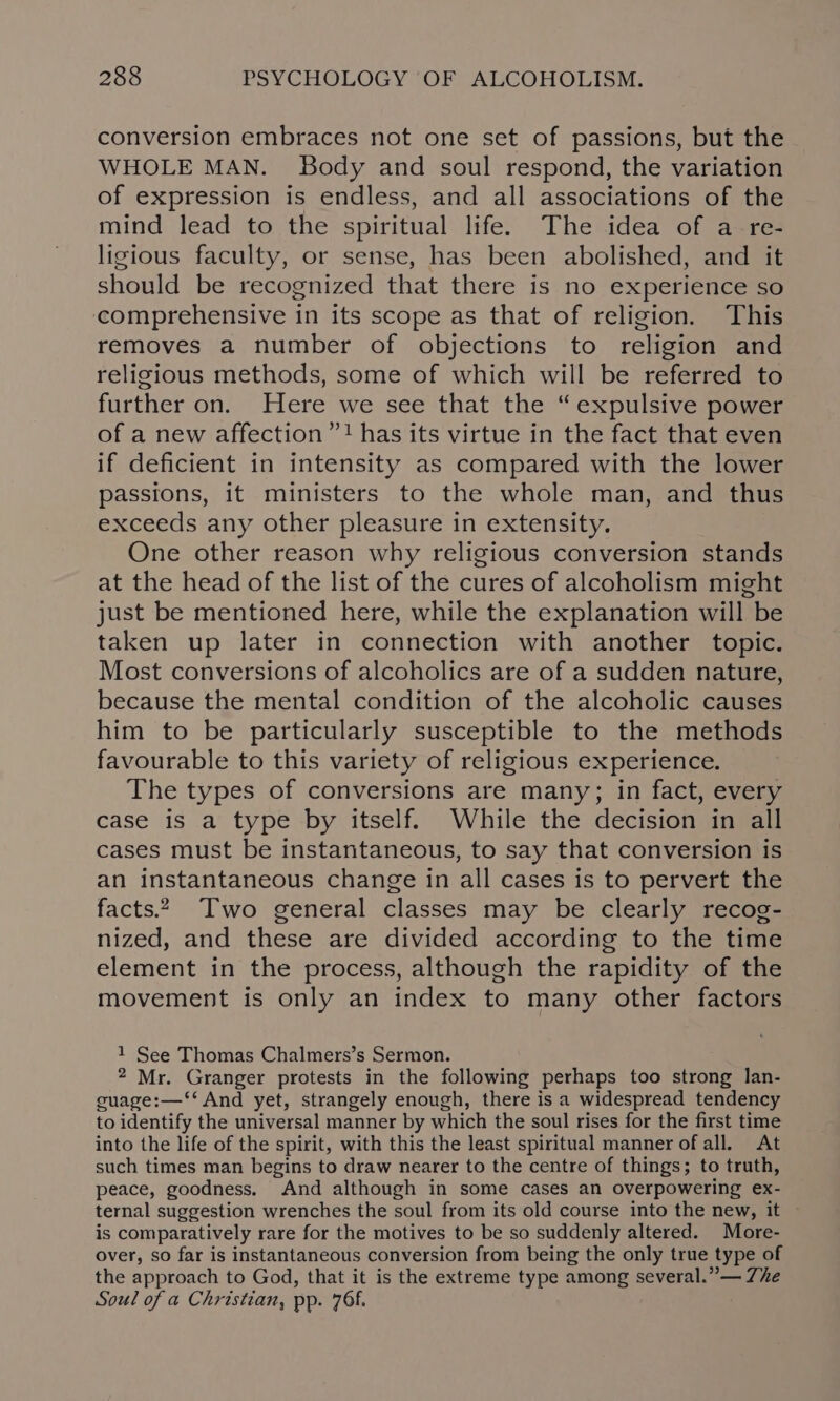 conversion embraces not one set of passions, but the WHOLE MAN. Body and soul respond, the variation of expression is endless, and all associations of the mind lead to the spiritual life. The idea of a re- ligious faculty, or sense, has been abolished, and it should be recognized that there is no experience so comprehensive in its scope as that of religion. This removes a number of objections to religion and religious methods, some of which will be referred to further on. Here we see that the “expulsive power of a new affection”! has its virtue in the fact that even if deficient in intensity as compared with the lower passions, it ministers to the whole man, and thus exceeds any other pleasure in extensity. One other reason why religious conversion stands at the head of the list of the cures of alcoholism might just be mentioned here, while the explanation will be taken up later in connection with another topic. Most conversions of alcoholics are of a sudden nature, because the mental condition of the alcoholic causes him to be particularly susceptible to the methods favourable to this variety of religious experience. The types of conversions are many; in fact, every case is a type by itself. While the decision in all cases must be instantaneous, to say that conversion is an instantaneous change in all cases is to pervert the facts.2, Two general classes may be clearly recog- nized, and these are divided according to the time element in the process, although the rapidity of the movement is only an index to many other factors 1 See Thomas Chalmers’s Sermon. 2 Mr. Granger protests in the following perhaps too strong lan- guage:—‘‘ And yet, strangely enough, there is a widespread tendency to identify the universal manner by which the soul rises for the first time into the life of the spirit, with this the least spiritual manner of all. At such times man begins to draw nearer to the centre of things; to truth, peace, goodness, And although in some cases an overpowering ex- ternal suggestion wrenches the soul from its old course into the new, it is comparatively rare for the motives to be so suddenly altered. More- over, so far is instantaneous conversion from being the only true type of the approach to God, that it is the extreme type among several.” — Zhe Soul of a Christian, pp. 76.