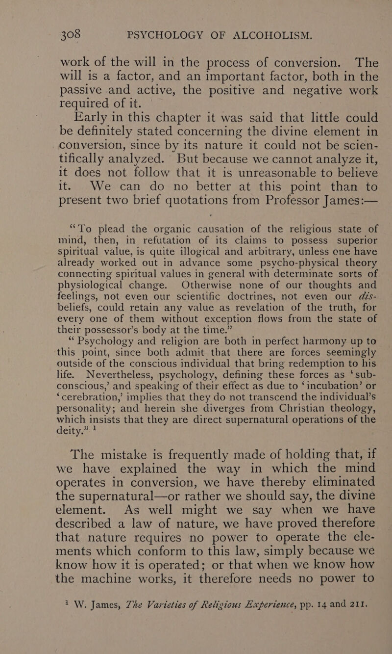 work of the will in the process of conversion. The will is a factor, and an important factor, both in the passive and active, the positive and negative work required of it. Early in this chapter it was said that little could be definitely stated concerning the divine element in conversion, since by its nature it could not be scien- tifically analyzed. But because we cannot analyze it, it does not follow that it is unreasonable to believe it. .We can do no better at this point than te present two brief quotations from Professor James:— “To plead the organic causation of the religious state of mind, then, in refutation of its claims to possess superior spiritual value, is quite illogical and arbitrary, unless ene have already worked out in advance some psycho-physical theory connecting spiritual values in general with determinate sorts of physiological change. Otherwise none of our thoughts and feelings, not even our scientific doctrines, not even our ds- beliefs, could retain any value as revelation of the truth, for every one of them without exception flows from the state of their possessor’s body at the time.” “Psychology and religion are both in perfect harmony up to this point, since both admit that there are forces seemingly outside of the conscious individual that bring redemption to his life. Nevertheless, psychology, defining these forces as ‘sub- conscious,’ and speaking of their effect as due to ‘incubation’ or ‘cerebration,’ implies that they do not transcend the individual’s personality; and herein she diverges from Christian theology, which insists that they are direct supernatural operations of the deity.” The mistake is frequently made of holding that, if we have explained the way in which the mind operates in conversion, we have thereby eliminated the supernatural—or rather we should say, the divine element. As well might we say when we have described a law of nature, we have proved therefore that nature requires no power to operate the ele- ments which conform to this law, simply because we know how it is operated; or that when we know how the machine works, it therefore needs no power to 1 W. James, Zhe Varieties of Religious Experience, pp. 14 and 211.