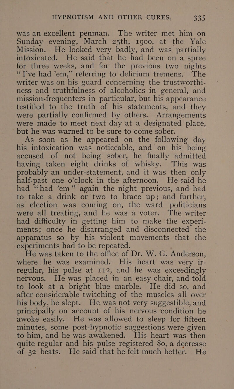 was an excellent penman. The writer met him on Sunday evening, March 25th, 1go00, at the Yale Mission. He looked very badly, and was partially intoxicated. He said that he had been on a spree for three weeks, and for the previous two nights —“T’ve had ’em,” referring to delirium tremens. The writer was on his guard concerning the trustworthi- ness and truthfulness of alcoholics in general, and mission-frequenters in particular, but his appearance testified to the truth of his statements, and they were partially confirmed by others. Arrangements were made to meet next day at a designated place, but he was warned to be sure to come sober. As soon as he appeared on the following day his intoxication was noticeable, and on his being accused of not being sober, he finally admitted having taken eight drinks of whisky. This was probably an under-statement, and it was then only half-past one o’clock in the afternoon. He said he had “had ’em” again the night previous, and had to take a drink or two to brace up; and further, as election was coming on, the ward politicians were all treating, and he was a voter. The writer had difficulty in getting him to make the experi- ments; once he disarranged and disconnected the apparatus so by his violent movements that the experiments had to be repeated. He was taken to the office of Dr. W. G. Anderson, where he was examined. His heart was very ir- regular, his pulse at 112, and he was exceedingly nervous. He was placed in an easy-chair, and told to look at a bright blue marble. He did so, and after considerable twitching of the muscles all over his body, he slept. He was not very suggestible, and principally on account of his nervous condition he awoke easily. He was allowed to sleep for fifteen minutes, some post-hypnotic suggestions were given to him, and he was awakened. His heart was then quite regular and his pulse registered 80, a decrease of 32 beats. He said that he felt much better. He