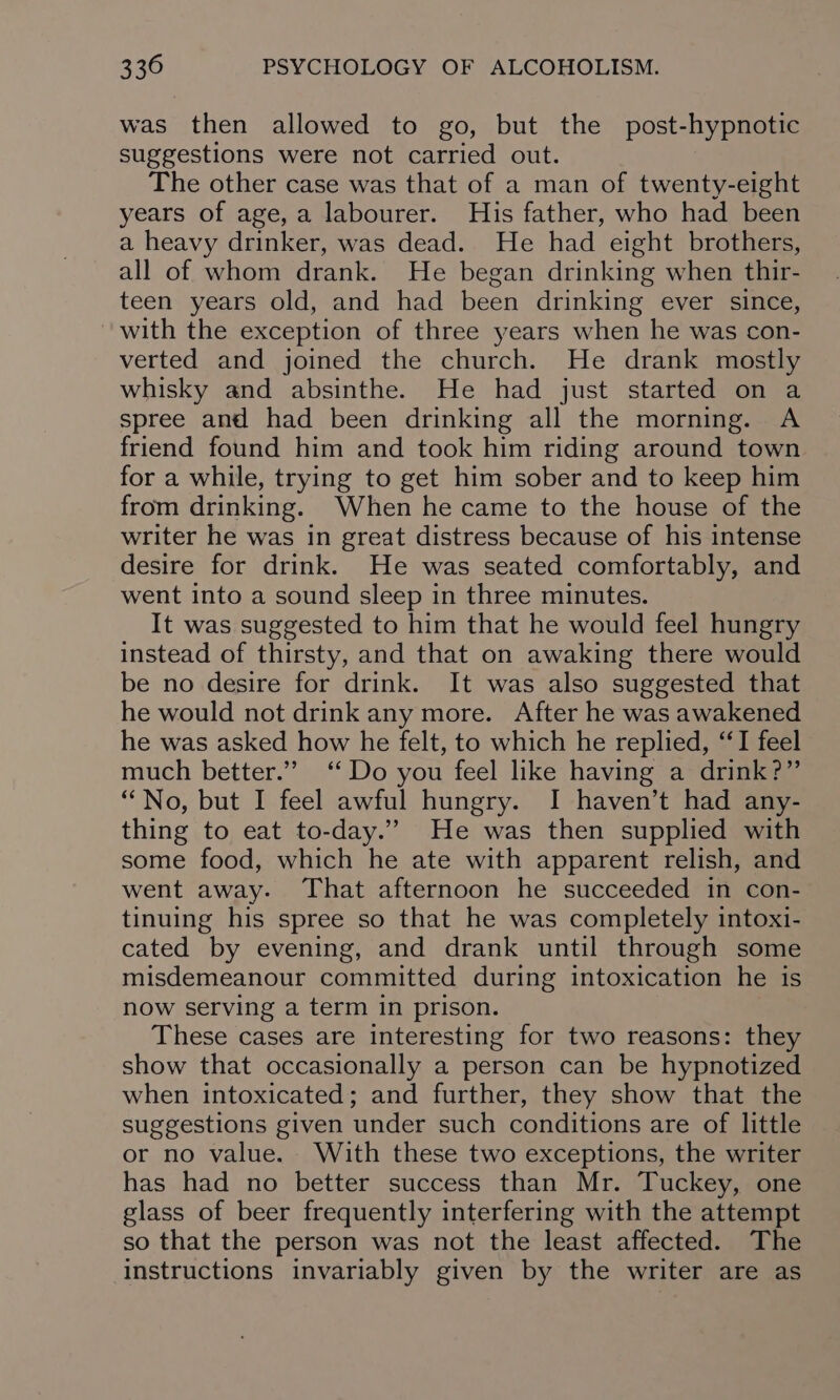 was then allowed to go, but the post-hypnotic suggestions were not carried out. The other case was that of a man of twenty-eight years of age, a labourer. His father, who had been a heavy drinker, was dead. He had eight brothers, all of whom drank. He began drinking when thir- teen years old, and had been drinking ever since, with the exception of three years when he was con- verted and joined the church. He drank mostly whisky and absinthe. He had just started on a spree and had been drinking all the morning. A friend found him and took him riding around town for a while, trying to get him sober and to keep him from drinking. When he came to the house of the writer he was in great distress because of his intense desire for drink. He was seated comfortably, and went into a sound sleep in three minutes. It was suggested to him that he would feel hungry instead of thirsty, and that on awaking there would be no desire for drink. It was also suggested that he would not drink any more. After he was awakened he was asked how he felt, to which he replied, “I feel much better.” ‘Do you feel like having a drink?” “No, but I feel awful hungry. I haven’t had any- thing to eat to-day.” He was then supplied with some food, which he ate with apparent relish, and went away. That afternoon he succeeded in con- tinuing his spree so that he was completely intoxi- cated by evening, and drank until through some misdemeanour committed during intoxication he is now serving a term in prison. These cases are interesting for two reasons: they show that occasionally a person can be hypnotized when intoxicated; and further, they show that the suggestions given under such conditions are of little or no value. With these two exceptions, the writer has had no better success than Mr. Tuckey, one glass of beer frequently interfering with the attempt so that the person was not the least affected. The instructions invariably given by the writer are as