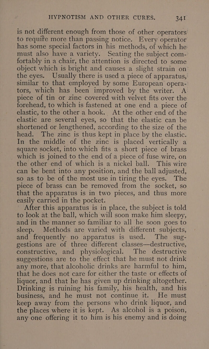 is not different enough from those of other operators to require more than passing notice. Every operator has some special factors in his methods, of which he must also have a variety. Seating the subject com- fortably in a chair, the attention is directed to some object which is bright and causes a slight strain on’ the eyes. Usually there is used a piece of apparatus, similar to that employed by some European opera-' tors, which has been improved by the writer. A piece of tin or zinc covered with velvet fits over the forehead, to which is fastened at one end a piece of elastic, to the other a hook. At the other end of the elastic are several eyes, so that the elastic can be shortened or lengthened, according to the size of the head. The zinc is thus kept in place by the elastic. In the middle of the zinc is placed vertically a square socket, into which fits a short piece of brass which is joined to the end of a piece of fuse wire, on the other end of which is a nickel ball. This wire can be bent into any position, and the ball adjusted, so as to be of the most use in tiring the eyes. The piece of brass can be removed from the socket, so that the apparatus is in two pieces, and thus more easily carried in the pocket. After this apparatus is in place, the subject is told to look at the ball, which will soon make him sleepy, and in the manner so familiar to all he soon goes to sleep. Methods are varied with different subjects, and frequently no apparatus is used. The _ sug- gestions are of three different classes—destructive, constructive, and physiological. The destructive suggestions are to the effect that he must not drink any more, that alcoholic drinks are harmful to him, that he does not care for either the taste or effects of liquor, and that he has given up drinking altogether. Drinking is ruining his family, his health, and his business, and he must not continue it. He must keep away from the persons who drink liquor, and the places where it is kept. As alcohol is a poison, any one offering it to him is his enemy and is doing