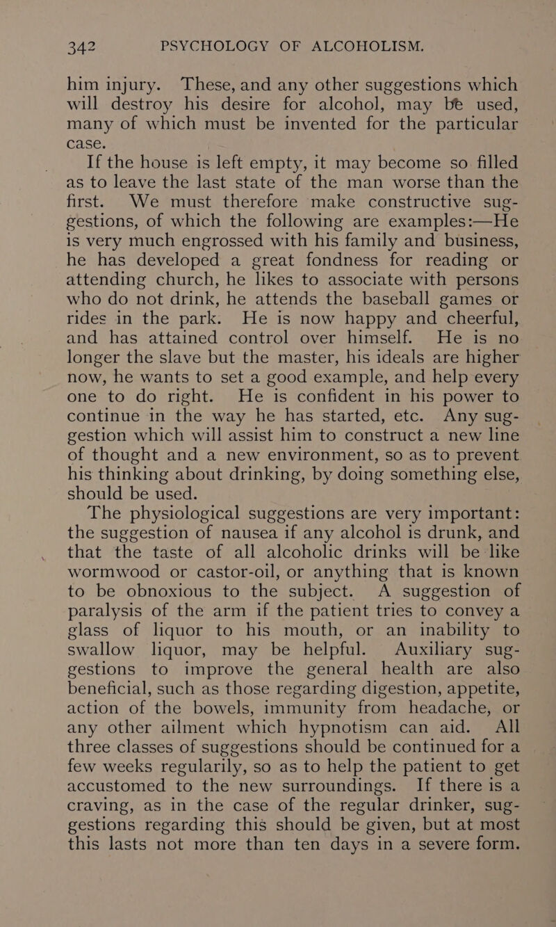 him injury. These, and any other suggestions which will destroy his desire for alcohol, may be used, many of which must be invented for the particular case. If the house is left empty, it may become so. filled as to leave the last state of the man worse than the first. We must therefore make constructive sug- gestions, of which the following are examples:—He is very much engrossed with his family and business, he has developed a great fondness for reading or attending church, he likes to associate with persons who do not drink, he attends the baseball games or rides in the park. He is now happy and cheerful, and has attained control over himself. He is no longer the slave but the master, his ideals are higher now, he wants to set a good example, and help every one to do right. He is confident in his power to continue in the way he has started, etc. Any sug- gestion which will assist him to construct a new line of thought and a new environment, so as to prevent his thinking about drinking, by doing something else, should be used. The physiological suggestions are very important: the suggestion of nausea if any alcohol is drunk, and that the taste of all alcoholic drinks will be like wormwood or castor-oil, or anything that is known to be obnoxious to the subject. A suggestion of paralysis of the arm if the patient tries to convey a glass of liquor to his mouth, or an inability to swallow liquor, may be helpful. Auxiliary sug- gestions to improve the general health are also beneficial, such as those regarding digestion, appetite, action of the bowels, immunity from headache, or any other ailment which hypnotism can aid. All three classes of suggestions should be continued for a few weeks regularily, so as to help the patient to get accustomed to the new surroundings. If there is a craving, as in the case of the regular drinker, sug- gestions regarding this should be given, but at most this lasts not more than ten days in a severe form.