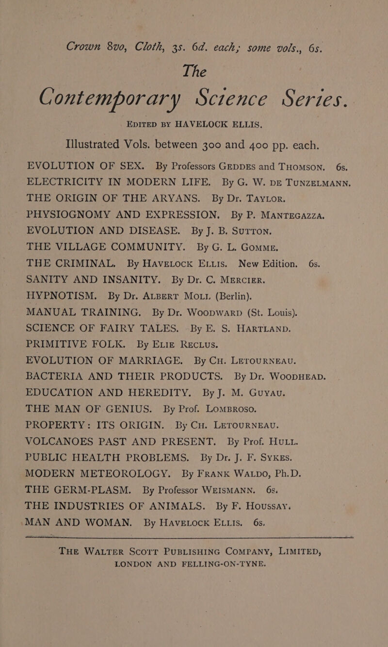 Crown 8vo0, Cloth, 3s. 6a. each, some vols., 6s. The Contemporary Sczence Series. EDITED BY HAVELOCK ELLIS. Illustrated Vols. between 300 and 400 pp. each. EVOLUTION OF SEX. By Professors GEDDEs and THoMson. 6s. ELECTRICITY IN MODERN LIFE. By G. W. pe TuNnzELMANN. THE ORIGIN OF THE ARYANS. By Dr. Taytor. PHYSIOGNOMY AND EXPRESSION, By P. MANTEGAzzA. EVOLUTION AND DISEASE. By J. B, SuTron. THE VILLAGE COMMUNITY. ByG. L. Gomme. THE CRIMINAL. By Havetock EL.is. New Edition. 6s. SANITY AND INSANITY. By Dr. C. Mercier. HYPNOTISM. By Dr. ALBERT MOL? (Berlin). MANUAL TRAINING. By Dr. Woopwarp (St. Louis). SCIENCE OF FAIRY TALES. -By E. S. HARTLAND. PRIMITIVE FOLK. By E.igz Rectus. EVOLUTION OF MARRIAGE. By Cu. LeErouRNEAv. BACTERIA AND THEIR PRODUCTS. By Dr. WooDHEAD. EDUCATION AND HEREDITY. By J. M. Guyau. THE MAN OF GENIUS. By Prof. Lomsroso. PROPERTY: ITS ORIGIN. By Cu. LETOURNEAU. VOLCANOES PAST AND PRESENT. By Prof. HULL. PUBLIC HEALTH PROBLEMS. By Dr. J. F. Sykes. MODERN METEOROLOGY. By FRANK WALDO, Ph.D. THE GERM-PLASM. By Professor WEISMANN. 6s. THE INDUSTRIES OF ANIMALS. By F. Houssay. MAN AND WOMAN. By HAvVELock ELLIs. 6s. THE WALTER Scorr PUBLISHING COMPANY, LIMITED, LONDON AND FELLING-ON-TYNE.