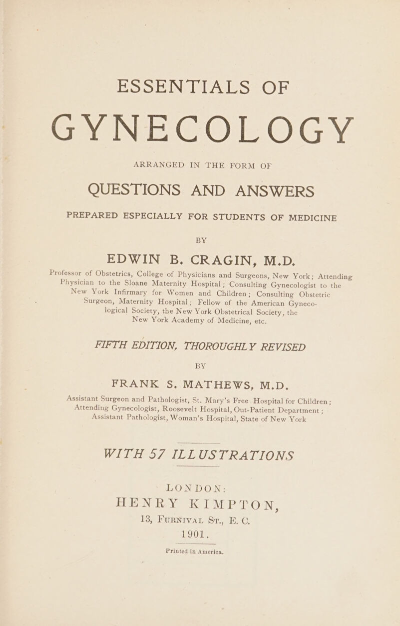 ESO NTAES OF SNE COLOGY ARRANGED IN THE FORM OF QUESTIONS AND ANSWERS PREPARED ESPECIALLY FOR STUDENTS OF MEDICINE BY EDWIN B. CRAGIN, M.D. Professor of Obstetrics, College of Physicians and Surgeons, New York; Attending Physician to the Sloane Maternity Hospital ; Consulting Gynecologist to the New York Infirmary for Women and Children ; Consulting Obstetric Surgeon, Maternity Hospital; Fellow of the American Gyneco- logical Society, the New York Obstetrical Society, the New York Academy of Medicine, etc. FIFTH EDI TION, THOROUGHLY REVISED BY FRANK S. MATHEWS, M.D. Assistant Surgeon and Pathologist, St. Mary’s Free Hospital for Children; Attending Gynecologist, Roosevelt Hospital, Out-Patient Department ; Assistant Pathologist, Woman’s Hospital, State of New York WITH 57 ILLUSTRATIONS LONDON: HENRY GLP sILC) IN 13, FuRNIVAL Sr., E. C. bog Printed in America,