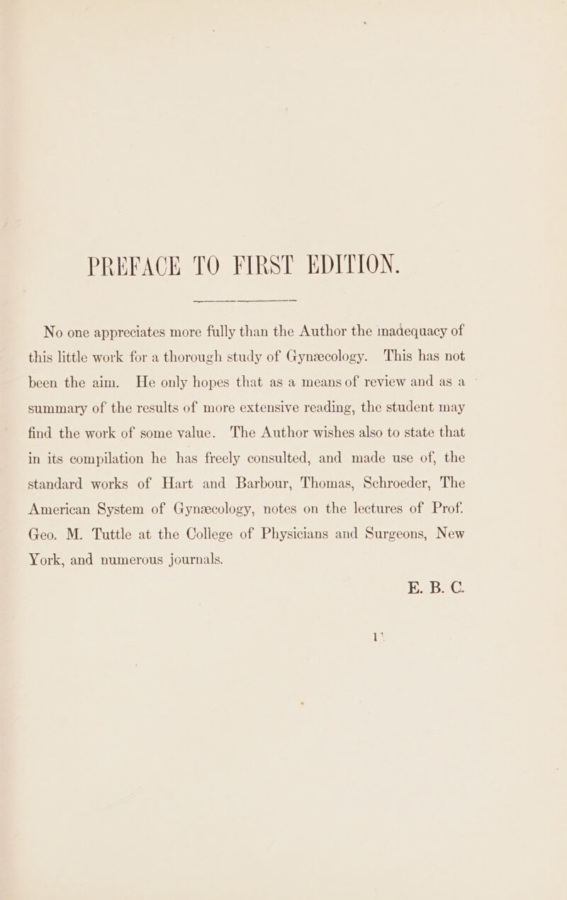 ——EEE——E — No one appreciates more fully than the Author the madequacy of this little work for a thorough study of Gyneecology. This has not been the aim. He only hopes that as a means of review and as a summary of the results of more extensive reading, the student may find the work of some value. The Author wishes also to state that in 1ts compilation he has freely consulted, and made use of, the standard works of Hart and Barbour, Thomas, Schroeder, The American System of Gynezecology, notes on the lectures of Prof. Geo. M. Tuttle at the College of Physicians and Surgeons, New York, and numerous journals. EK. B.C i