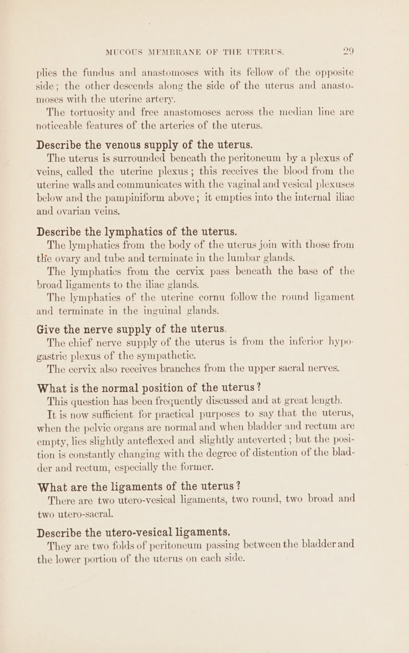 plies the fundus and anastomoses with its fellow of the opposite side; the other descends along the side of the uterus and anasto- moses with the uterine artery. The tortuosity and free anastomoses across the median line are noticeable features of the arteries of the uterus. Describe the venous supply of the uterus. The uterus is surrounded beneath the peritoneum by a plexus of veins, called the uterine plexus; this receives the blood from the uterine walls and communicates with the vaginal and vesical plexuses below and the pampiniform above; it empties into the internal iliac and ovarian veins. Describe the lymphatics of the uterus. The lymphatics from the body of the uterus join with those from tHe ovary and tube and terminate in the lumbar glands. The lymphatics from the cervix pass beneath the base of the broad ligaments to the iliac glands. The lymphatics of the uterine cornu follow the round ligament and terminate in the inguinal glands. Give the nerve supply of the uterus. The chief nerve supply of the uterus is from the inferior hypo- gastric plexus of the sympathetic. The cervix also receives branches from the upper sacral nerves. What is the normal position of the uterus? This question has been frequently discussed and at great length. Tt is now sufficient for practical purposes to say that the uterus, when the pelvic organs are normal and when bladder and rectum are empty, lies slightly anteflexed and slightly anteverted ; but the posi- tion is constantly changing with the degree of distention of the blad- der and rectum, especially the former. What are the ligaments of the uterus? There are two utero-vesical ligaments, two round, two broad and two utero-sacral. Describe the utero-vesical ligaments. They are two folds of peritoneum passing between the bladder and the lower portion of the uterus on each side.