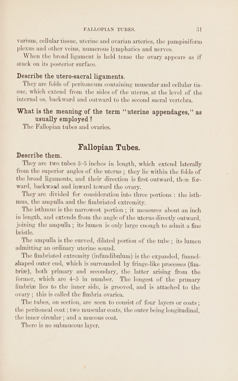 FALLOPIAN TUBES. Dl varium, cellular tissue, uterine and ovarian arteries, the pampiniform plexus and other veins, numerous lymphatics and nerves. When the broad ligament is held tense the ovary appears as if stuck on its posterior surface. Describe the utero-sacral ligaments. They are folds of peritoneum containing muscular and cellular tis- sue, which extend from the sides of the uterus, at the level of the internal os, backward and outward to the second sacral vertebra. What is the meaning of the term “‘uterine appendages,” as usually employed ? The Fallopian tubes and ovaries. Fallopian Tubes. Describe them. They are two tubes 3-5 inches in length, which extend laterally from the superior angles of the uterus ; they lie within the folds of the broad ligaments, and their direction is first outward, then for- ward, backwawl and inward toward the ovary. They are divided for consideration into three portions : the isth- mus, the ampulla and the fimbriated extremity. The isthmus is the narrowest portion ; it measures about an inch in length, and extends from the angle of the uterus directly outward, joining the ampulla ; its lumen is only large enough to admit a fine bristle. The ampulla is the curved, dilated portion of the tube; its lumen admitting an ordinary uterine sound. The fimbriated extremity (infundibulum) is the expanded, funnel- shaped outer end, which is surrounded by fringe-like processes (fim- briz), both primary and secondary, the latter arising from the former, which are 4-5 in number. The longest of the primary fimbrize lies to the inner side, is grooved, and is attached to the ovary ; this is called the fimbria ovarica. The tubes, on section, are seen to consist of four layers or coats ; the peritoneal coat ; two muscular coats, the outer being longitudinal, the inner circular ; and a mucous coat. There is no submucous layer.
