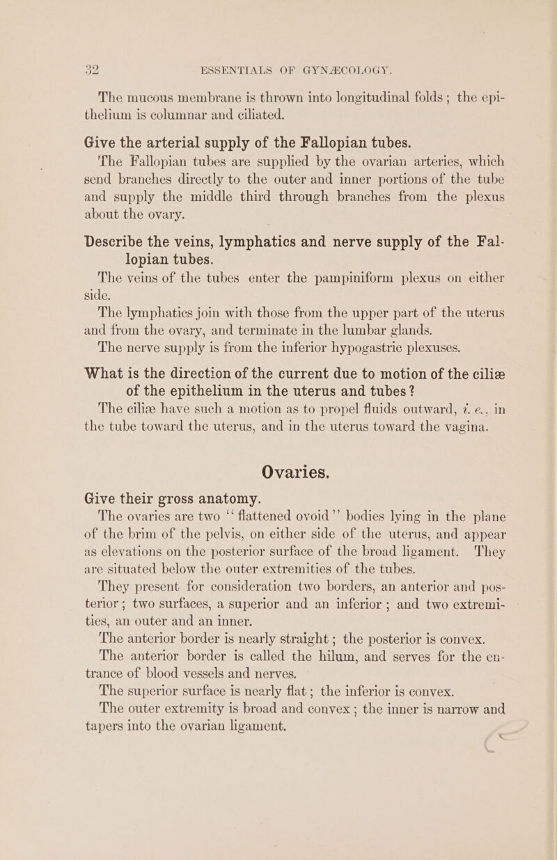 The mucous membrane is thrown into longitudinal folds ; the epi- thelium is columnar and ciliated. Give the arterial supply of the Fallopian tubes. The Fallopian tubes are supplied by the ovarian arteries, which send branches directly to the outer and inner portions of the tube and supply the middle third through branches from the plexus about the ovary. Describe the veins, lymphatics and nerve supply of the Fal- lopian tubes. The veins of the tubes enter the pampiniform plexus on either side. The lymphatics join with those from the upper part of the uterus and from the ovary, and terminate in the lumbar glands. The nerve supply is from the inferior hypogastric plexuses. What is the direction of the current due to motion of the ciliz of the epithelium in the uterus and tubes ? The cilize have such a motion as to propel fluids outward, 7. e., in the tube toward the uterus, and in the uterus toward the vagina. Ovaries. Give their gross anatomy. The ovaries are two ‘‘ flattened ovoid’’ bodies lying in the plane of the brim of the pelvis, on either side of the uterus, and appear as elevations on the posterior surface of the broad ligament. They are situated below the outer extremities of the tubes. They present for consideration two borders, an anterior and pos- terior ; two surfaces, a superior and an inferior ; and two extremi- ties, an outer and an inner. The anterior border is nearly straight ; the posterior is convex. The anterior border is called the hilum, and serves for the en- trance of blood vessels and nerves. The superior surface is nearly flat ; the inferior is convex. The outer extremity is broad and convex ; the inner is narrow and tapers into the ovarian ligament. «