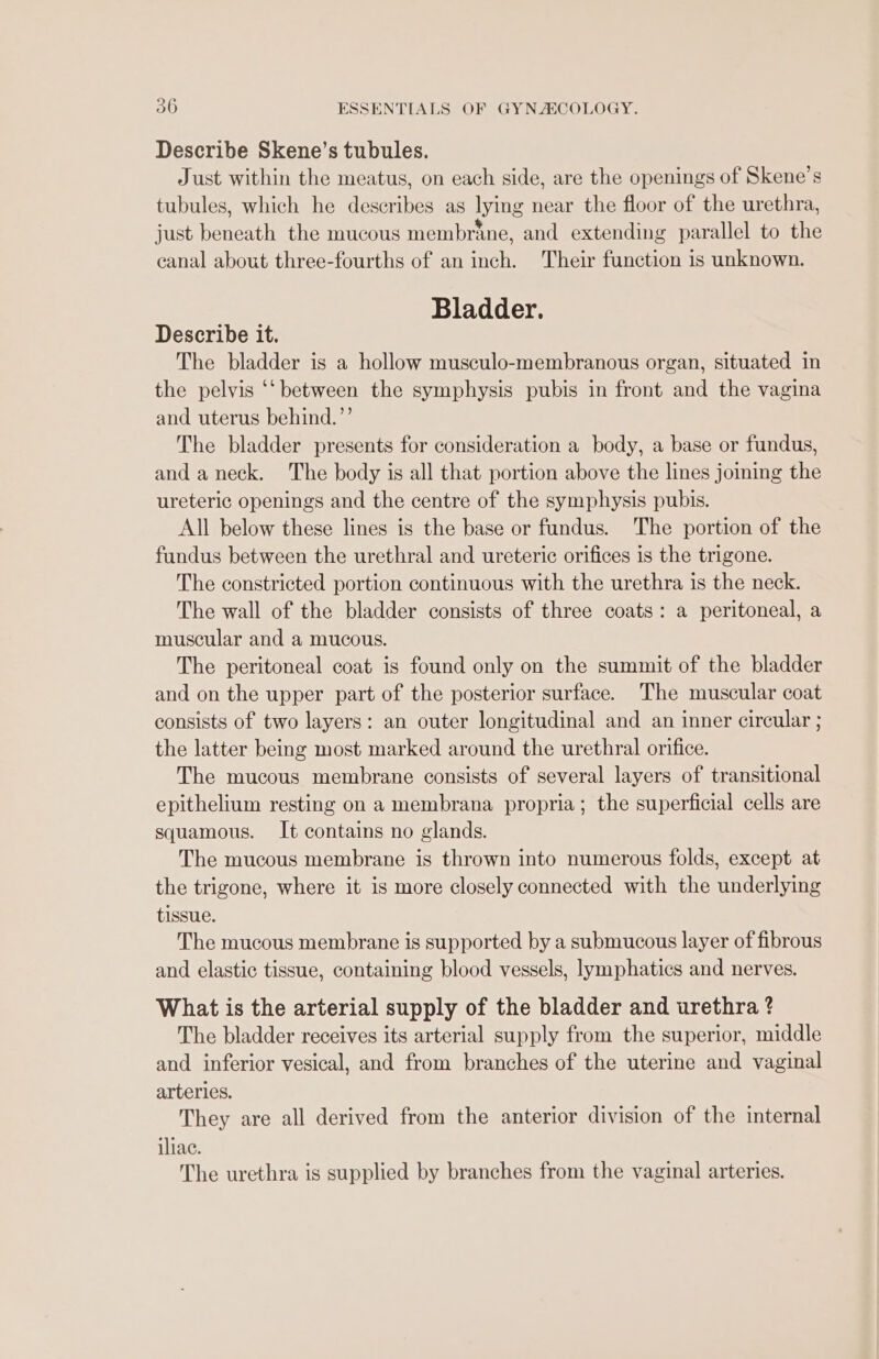 Describe Skene’s tubules. Just within the meatus, on each side, are the openings of Skene’s tubules, which he describes as lying near the floor of the urethra, just beneath the mucous membrane, and extending parallel to the canal about three-fourths of an inch. Their function is unknown. Bladder. Describe it. The bladder is a hollow musculo-membranous organ, situated in the pelvis ‘‘ between the symphysis pubis in front and the vagina and uterus behind.”’ The bladder presents for consideration a body, a base or fundus, and a neck. The body is all that portion above the lines joining the ureteric openings and the centre of the symphysis pubis. All below these lines is the base or fundus. The portion of the fundus between the urethral and ureteric orifices is the trigone. The constricted portion continuous with the urethra is the neck. The wall of the bladder consists of three coats: a peritoneal, a muscular and a mucous. The peritoneal coat is found only on the summit of the bladder and on the upper part of the posterior surface. The muscular coat consists of two layers: an outer longitudinal and an inner circular ; the latter being most marked around the urethral orifice. The mucous membrane consists of several layers of transitional epithelium resting on a membrana propria; the superficial cells are squamous. It contains no glands. The mucous membrane is thrown into numerous folds, except at the trigone, where it is more closely connected with the underlying tissue. The mucous membrane is supported by a submucous layer of fibrous and elastic tissue, containing blood vessels, lymphatics and nerves. What is the arterial supply of the bladder and urethra ? The bladder receives its arterial supply from the superior, middle and inferior vesical, and from branches of the uterine and vaginal arteries. They are all derived from the anterior division of the internal iliac. The urethra is supplied by branches from the vaginal arteries.