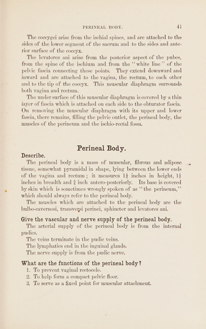 PERINEAL BODY. 4j The coccygei arise from the ischial spines, and are attached to the sides of the lower segment of the sacrum and to the sides and ante- rior surface of the coccyx. The levatores ani arise from the posterior aspect of the pubes, from the spine of the ischium and from the ‘‘ white line’’ of the pelvic fascia connecting these points. They extend downward and inward and are attached to the vagina, the rectum, to each other and to the tip of the coccyx. This muscular diaphragm surrounds both vagina and rectum. The under surface of this muscular diaphragm is covered by a thin jayer of fascia which is attached on each side to the obturator fascia. On removing the muscular diaphragm with its upper and lower fascia, there remains, filling the pelvic outlet, the perineal body, the muscles of the perineum and the ischio-rectal fossa. Perineal Body. Describe. The perineal body is a mass of muscular, fibrous and adipose tissue, somewhat pyramidal in shape, lying between the lower ends of the vagina and rectum; it measures 14 inches in height, 14 inches in breadth and ? inch antero-posteriorly. Its base is covered by skin which is sometimes wrongly spoken of as ‘‘the perineum,”’ which should always refer to the perineal body. The muscles which are attached to the perineal body are the bulbo-cavernosi, transversi perinei, sphincter and levatores ani. Give the vascular and nerve supply of the perineal body. The arterial supply of the perineal body is from the internal pudics. The veins terminate in the pudie veins. The lymphatics end in the inguinal glands. The nerve supply is from the pudic nerve. What are the functions of the perineal body ? 1. To prevent vaginal rectocele. 2. To help form a compact pelvic floor. 3. To serve as a fixed point for muscular attachment. *