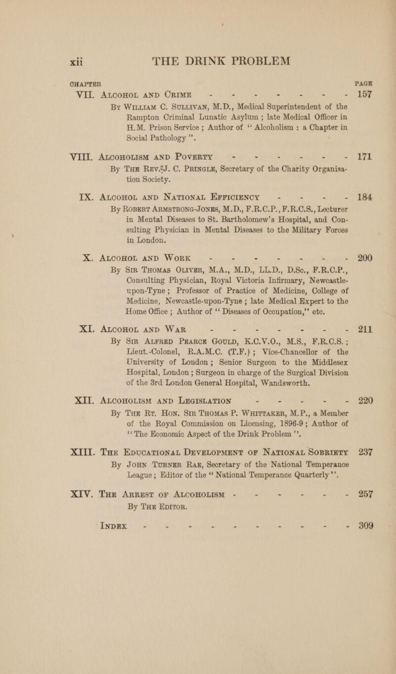 OHAPTER PAGE VII. ALCOHOL AND CRIME~ - - - - - - - 157 By Wriu1aM C. Sutitvan, M.D., Medical Superintendent of the Rampton Criminal Lunatic Asylum ; late Medical Officer in H.M. Prison Service ; Author of ‘‘ Alcoholism : a Chapter in Social Pathology ”’. VIII. ALCOHOLISM AND PoveEeRtTy - - - - - eo - ae By THe Rev..J. C. PRINGLE, Secretary of the Charity Organisa- tion Society. IX. ALcoHot AND National EFFICIENCY . - - - 184 By Ropert ARMSTRONG-JONES, M.D., F.R.C.P., F.R.C.S., Lecturer in Mental Diseases to St. Bartholomew’s Hospital, and Con- sulting Physician in Mental Diseases to the Military Forces in London. X. ALCOHOL AND WoRK~ - - - - - - - 200 By Sm THomas O.iver, M.A., M.D., LL.D., D.Sc., F.R.C.P., Consulting Physician, Royal Victoria Infirmary, Newcastle- upon-Tyne ; Professor of Practice of Medicine, College of Medicine, Newcastle-upon-Tyne ; late Medical Expert to the Home Office ; Author of ‘‘ Diseases of Occupation,” etc. XI. ALcoHOL AND Wak a : : a : = - Say By Sime ALFRED PEARCE GOULD, K.C.V.O., M.S., F.R.C.S. ; Lieut.-Colonel, R.A.M.C. (T.F.) ; Vice-Chancellor of the University of London; Senior Surgeon to the Middlesex Hospital, London ; Surgeon in charge of the Surgical Division of the 3rd London General Hospital, Wandsworth. XIT. ALCOHOLISM AND LEGISLATION ‘= : S = - 830 By THE Rr. Hon. Sir Tuomas P, WHITTAKER, M.P., a Member of the Royal Commission on Licensing, 1896-9; Author of ‘*The Economic Aspect of the Drink Problem ’’. XIII. Tae EpucationaL DEVELOPMENT OF NATIONAL SoBRIETY 237 By JoHN TuRNER Rak, Secretary of the National Temperance League; Editor of the ‘‘ National Temperance Quarterly ’’. XIV. Tue Arrest oF ALCOHOLISM - - - “ . S57 By THE EpITor. ‘INDEX - 2 - - - - - - - - 309