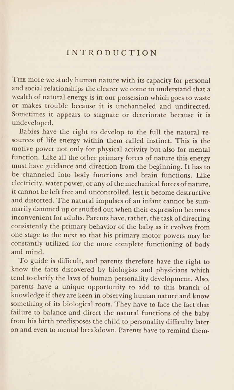 NG ec Oro rer eulen ON THE more we study human nature with its capacity for personal and social relationships the clearer we come to understand that a wealth of natural energy is in our possession which goes to waste or makes trouble because it is unchanneled and undirected. Sometimes it appears to stagnate or deteriorate because it is undeveloped. Babies have the right to develop to the full the natural re- sources of life energy within them called instinct. This is the motive power not only for physical activity but also for mental function. Like all the other primary forces of nature this energy must have guidance and direction from the beginning. It has to be channeled into body functions and brain functions. Like electricity, water power, or any of the mechanical forces of nature, it cannot be left free and uncontrolled, lest it become destructive and distorted. The natural impulses of an infant cannot be sum- marily dammed up or snuffed out when their expression becomes inconvenient for adults. Parents have, rather, the task of directing consistently the primary behavior of the baby as it evolves from one stage to the next so that his primary motor powers may be constantly utilized for the more complete functioning of body and mind. To guide is difficult, and parents therefore have the right to know the facts discovered by biologists and physicians which tend to clarify the laws of human personality development. Also, parents have a unique opportunity to add to this branch of knowledge if they are keen in observing human nature and know something of its biological roots. They have to face the fact that failure to balance and direct the natural functions of the baby from his birth predisposes the child to personality difficulty later on and even to mental breakdown. Parents have to remind them-