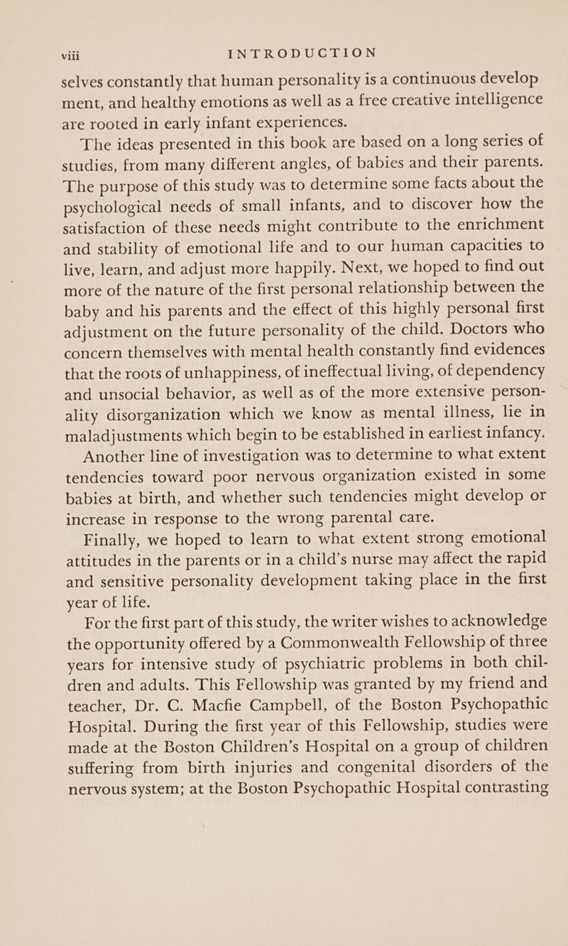 selves constantly that human personality is a continuous develop ment, and healthy emotions as well as a free creative intelligence are rooted in early infant experiences. The ideas presented in this book are based on a long series of studies, from many different angles, of babies and their parents. The purpose of this study was to determine some facts about the psychological needs of small infants, and to discover how the satisfaction of these needs might contribute to the enrichment and stability of emotional life and to our human capacities to live, learn, and adjust more happily. Next, we hoped to find out more of the nature of the first personal relationship between the baby and his parents and the effect of this highly personal first adjustment on the future personality of the child. Doctors who concern themselves with mental health constantly find evidences that the roots of unhappiness, of ineffectual living, of dependency and unsocial behavior, as well as of the more extensive person- ality disorganization which we know as mental illness, lie in maladjustments which begin to be established in earliest infancy. Another line of investigation was to determine to what extent tendencies toward poor nervous organization existed in some babies at birth, and whether such tendencies might develop or increase in response to the wrong parental care. Finally, we hoped to learn to what extent strong emotional attitudes in the parents or in a child’s nurse may affect the rapid and sensitive personality development taking place in the first year of life. For the first part of this study, the writer wishes to acknowledge the opportunity offered by a Commonwealth Fellowship of three years for intensive study of psychiatric problems in both chil- dren and adults. This Fellowship was granted by my friend and teacher, Dr. C. Macfie Campbell, of the Boston Psychopathic Hospital. During the first year of this Fellowship, studies were made at the Boston Children’s Hospital on a group of children suffering from birth injuries and congenital disorders of the nervous system; at the Boston Psychopathic Hospital contrasting