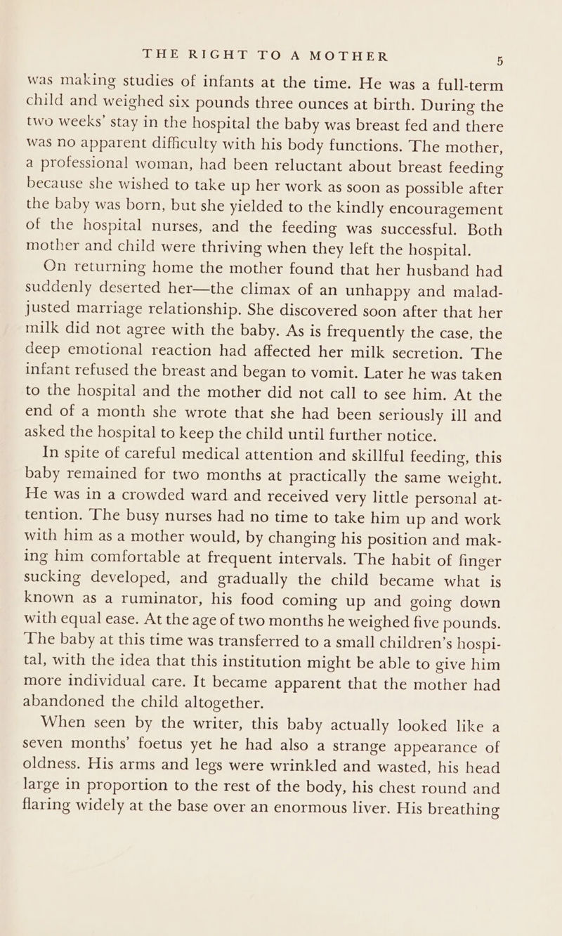 was making studies of infants at the time. He was a full-term child and weighed six pounds three ounces at birth. During the two weeks’ stay in the hospital the baby was breast fed and there was no apparent difficulty with his body functions. The mother, a professional woman, had been reluctant about breast feeding because she wished to take up her work as soon as possible after the baby was born, but she yielded to the kindly encouragement of the hospital nurses, and the feeding was successful. Both mother and child were thriving when they left the hospital. On returning home the mother found that her husband had suddenly deserted her—the climax of an unhappy and malad- justed marriage relationship. She discovered soon after that her milk did not agree with the baby. As is frequently the case, the deep emotional reaction had affected her milk secretion. The infant refused the breast and began to vomit. Later he was taken to the hospital and the mother did not call to see him. At the end of a month she wrote that she had been seriously ill and asked the hospital to keep the child until further notice. In spite of careful medical attention and skillful feeding, this baby remained for two months at practically the same weight. He was in a crowded ward and received very little personal at- tention. The busy nurses had no time to take him up and work with him as a mother would, by changing his position and mak- ing him comfortable at frequent intervals. The habit of finger sucking developed, and gradually the child became what is known as a ruminator, his food coming up and going down with equal ease. At the age of two months he weighed five pounds. The baby at this time was transferred to a small children’s hospi- tal, with the idea that this institution might be able to give him more individual care. It became apparent that the mother had abandoned the child altogether. When seen by the writer, this baby actually looked like a seven months’ foetus yet he had also a strange appearance of oldness. His arms and legs were wrinkled and wasted, his head large in proportion to the rest of the body, his chest round and flaring widely at the base over an enormous liver. His breathing