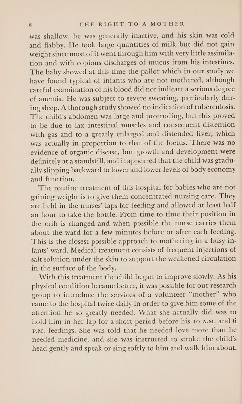 was shallow, he was generally inactive, and his skin was cold and flabby. He took large quantities of milk but did not gain weight since most of it went through him with very little assimila- tion and with copious discharges of mucus from his intestines. The baby showed at this time the pallor which in our study we have found typical of infants who are not mothered, although careful examination of his blood did not indicate a serious degree of anemia. He was subject to severe sweating, particularly dur- ing sleep. A thorough study showed no indication of tuberculosis. The child’s abdomen was large and protruding, but this proved to be due to lax intestinal muscles and consequent distention with gas and to a greatly enlarged and distended liver, which was actually in proportion to that of the foetus. ‘There was no evidence of organic disease, but growth and development were definitely at a standstill, and it appeared that the child was gradu- ally slipping backward to lower and lower levels of body economy and function. The routine treatment of this hospital for babies who are not gaining weight is to give them concentrated nursing care. ‘They are held in the nurses’ laps for feeding and allowed at least half an hour to take the bottle. From time to time their position in the crib is changed and when possible the nurse carries them about the ward for a few minutes before or after each feeding. This is the closest possible approach to mothering in a busy in- fants’ ward. Medical treatment consists of frequent injections of salt solution under the skin to support the weakened circulation in the surface of the body. With this treatment the child began to improve slowly. As his physical condition became better, it was possible for our research eroup to introduce the services of a volunteer “mother” who came to the hospital twice daily in order to give him some of the attention he so greatly needed. What she actually did was to hold him in her lap for a short period before his 10 A.M. and 6 p.m. feedings. She was told that he needed love more than he needed medicine, and she was instructed to stroke the child's head gently and speak or sing softly to him and walk him about.