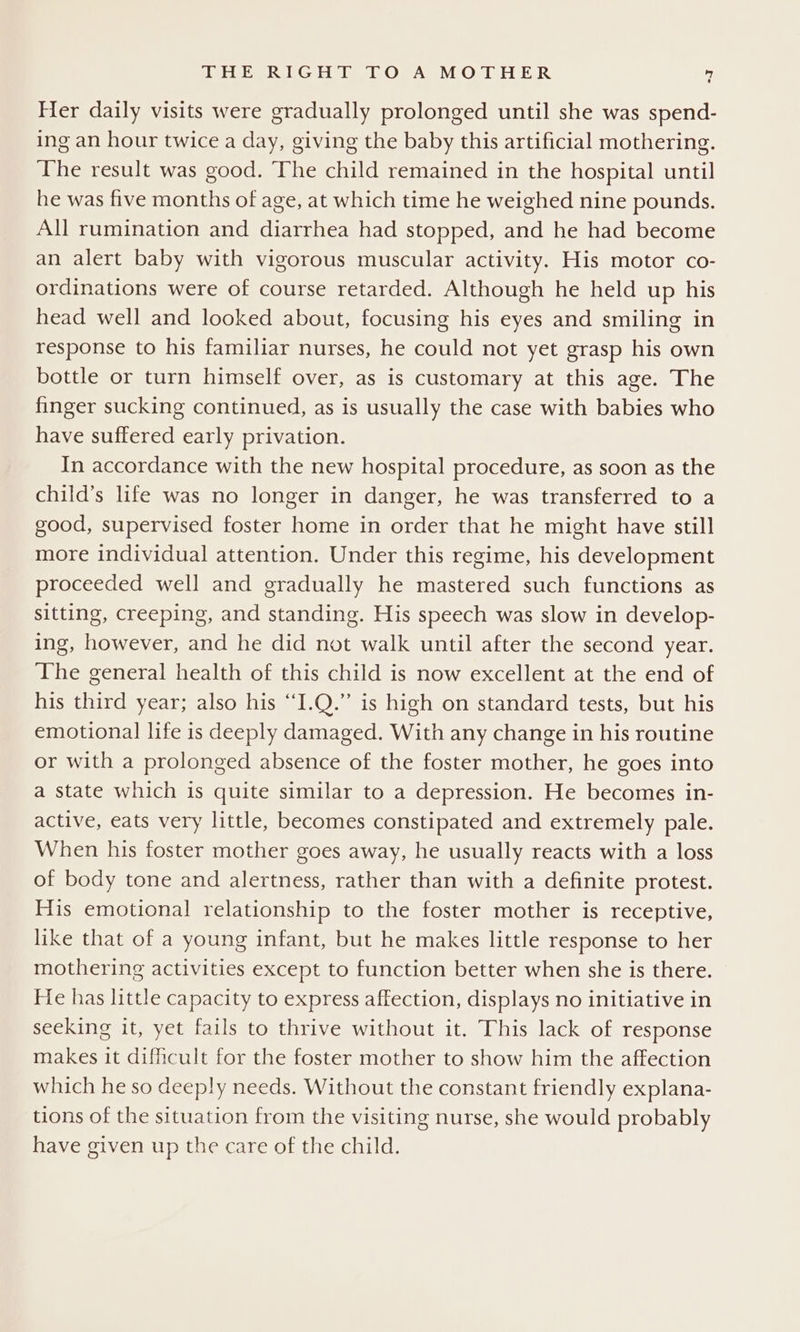 Her daily visits were gradually prolonged until she was spend- ing an hour twice a day, giving the baby this artificial mothering. The result was good. The child remained in the hospital until he was five months of age, at which time he weighed nine pounds. All rumination and diarrhea had stopped, and he had become an alert baby with vigorous muscular activity. His motor co- ordinations were of course retarded. Although he held up his head well and looked about, focusing his eyes and smiling in response to his familiar nurses, he could not yet grasp his own bottle or turn himself over, as is customary at this age. The finger sucking continued, as is usually the case with babies who have suffered early privation. In accordance with the new hospital procedure, as soon as the child’s life was no longer in danger, he was transferred to a good, supervised foster home in order that he might have still more individual attention. Under this regime, his development proceeded well and gradually he mastered such functions as sitting, creeping, and standing. His speech was slow in develop- ing, however, and he did not walk until after the second year. The general health of this child is now excellent at the end of his third year; also his “I.Q.” is high on standard tests, but his emotional life is deeply damaged. With any change in his routine or with a prolonged absence of the foster mother, he goes into a state which is quite similar to a depression. He becomes in- active, eats very little, becomes constipated and extremely pale. When his foster mother goes away, he usually reacts with a loss of body tone and alertness, rather than with a definite protest. His emotional relationship to the foster mother is receptive, like that of a young infant, but he makes little response to her mothering activities except to function better when she is there. He has little capacity to express affection, displays no initiative in seeking it, yet fails to thrive without it. This lack of response makes it difficult for the foster mother to show him the affection which he so deeply needs. Without the constant friendly explana- tions of the situation from the visiting nurse, she would probably have given up the care of the child.