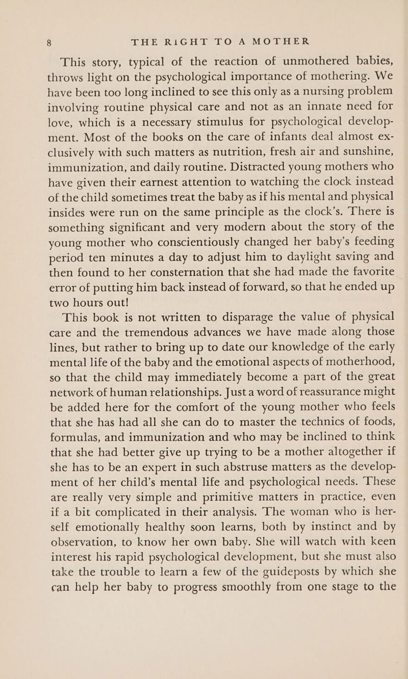 This story, typical of the reaction of unmothered babies, throws light on the psychological importance of mothering. We have been too long inclined to see this only as a nursing problem involving routine physical care and not as an innate need for love, which is a necessary stimulus for psychological develop- ment. Most of the books on the care of infants deal almost ex- clusively with such matters as nutrition, fresh air and sunshine, immunization, and daily routine. Distracted young mothers who have given their earnest attention to watching the clock instead of the child sometimes treat the baby as if his mental and physical insides were run on the same principle as the clock’s. There is something significant and very modern about the story of the young mother who conscientiously changed her baby’s feeding period ten minutes a day to adjust him to daylight saving and then found to her consternation that she had made the favorite error of putting him back instead of forward, so that he ended up two hours out! This book is not written to disparage the value of physical care and the tremendous advances we have made along those lines, but rather to bring up to date our knowledge of the early mental life of the baby and the emotional aspects of motherhood, so that the child may immediately become a part of the great network of human relationships. Just a word of reassurance might be added here for the comfort of the young mother who feels that she has had all she can do to master the technics of foods, formulas, and immunization and who may be inclined to think that she had better give up trying to be a mother altogether if she has to be an expert in such abstruse matters as the develop- ment of her child’s mental life and psychological needs. ‘These are really very simple and primitive matters in practice, even if a bit complicated in their analysis. The woman who is her- self emotionally healthy soon learns, both by instinct and by observation, to know her own baby. She will watch with keen interest his rapid psychological development, but she must also take the trouble to learn a few of the guideposts by which she can help her baby to progress smoothly from one stage to the