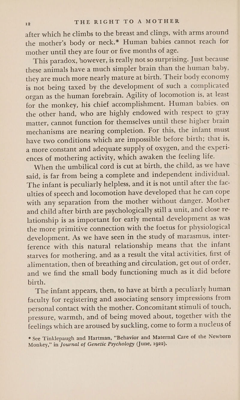after which he climbs to the breast and clings, with arms around the mother’s body or neck.* Human babies cannot reach for mother until they are four or five months of age. This paradox, however, is really not so surprising. Just because these animals have a much simpler brain than the human baby, they are much more nearly mature at birth. Their body economy is not being taxed by the development of such a complicated organ as the human forebrain. Agility of locomotion is, at least for the monkey, his chief accomplishment. Human babies, on the other hand, who are highly endowed with respect to gray matter, cannot function for themselves until these higher brain mechanisms are nearing completion. For this, the infant must have two conditions which are impossible before birth; that 1s, a more constant and adequate supply of oxygen, and the experi- ences of mothering activity, which awaken the feeling life. When the umbilical cord is cut at birth, the child, as we have said, is far from being a complete and independent individual. The infant is peculiarly helpless, and it is not until after the fac- ulties of speech and locomotion have developed that he can cope with any separation from the mother without danger. Mother and child after birth are psychologically still a unit, and close re- lationship is as important for early mental development as was the more primitive connection with the foetus for physiological development. As we have seen in the study of marasmus, inter- ference with this natural relationship means that the infant starves for mothering, and as a result the vital activities, first of alimentation, then of breathing and circulation, get out of order, and we find the small body functioning much as it did before birth. The infant appears, then, to have at birth a peculiarly human faculty for registering and associating sensory impressions from personal contact with the mother. Concomitant stimuli of touch, pressure, warmth, and of being moved about, together with the feelings which are aroused by suckling, come to forma nucleus of * See Tinklepaugh and Hartman, “Behavior and Maternal Care of the Newborn Monkey,” in Journal of Genetic Psychology (June, 1922).