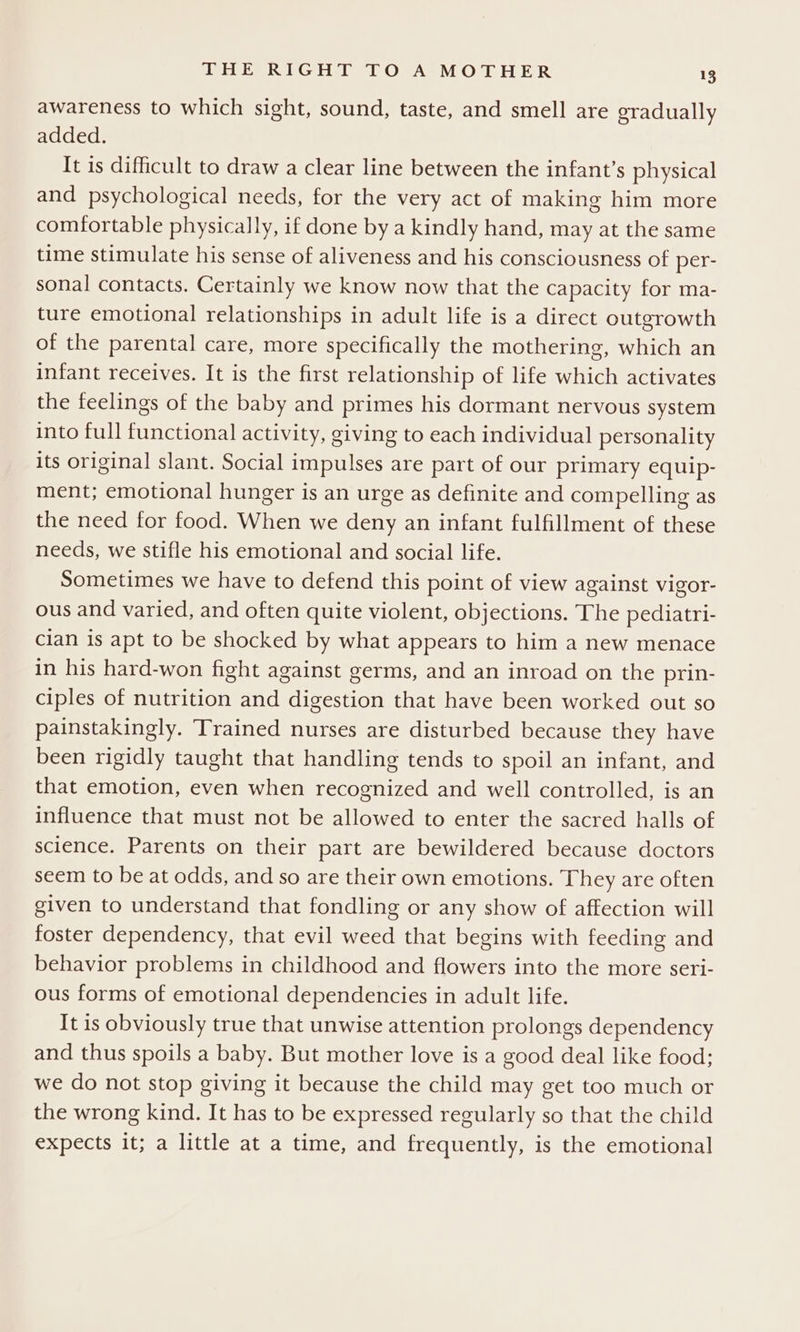 awareness to which sight, sound, taste, and smell are gradually added. It is difficult to draw a clear line between the infant’s physical and psychological needs, for the very act of making him more comfortable physically, if done by a kindly hand, may at the same time stimulate his sense of aliveness and his consciousness of per- sonal contacts. Certainly we know now that the capacity for ma- ture emotional relationships in adult life is a direct outgrowth of the parental care, more specifically the mothering, which an infant receives. It is the first relationship of life which activates the feelings of the baby and primes his dormant nervous system into full functional activity, giving to each individual personality its original slant. Social impulses are part of our primary equip- ment; emotional hunger is an urge as definite and compelling as the need for food. When we deny an infant fulfillment of these needs, we stifle his emotional and social life. Sometimes we have to defend this point of view against vigor- ous and varied, and often quite violent, objections. The pediatri- cian is apt to be shocked by what appears to him a new menace in his hard-won fight against germs, and an inroad on the prin- ciples of nutrition and digestion that have been worked out so painstakingly. Trained nurses are disturbed because they have been rigidly taught that handling tends to spoil an infant, and that emotion, even when recognized and well controlled, is an influence that must not be allowed to enter the sacred halls of science. Parents on their part are bewildered because doctors seem to be at odds, and so are their own emotions. They are often given to understand that fondling or any show of affection will foster dependency, that evil weed that begins with feeding and behavior problems in childhood and flowers into the more seri- ous forms of emotional dependencies in adult life. It is obviously true that unwise attention prolongs dependency and thus spoils a baby. But mother love is a good deal like food; we do not stop giving it because the child may get too much or the wrong kind. It has to be expressed regularly so that the child expects it; a little at a time, and frequently, is the emotional