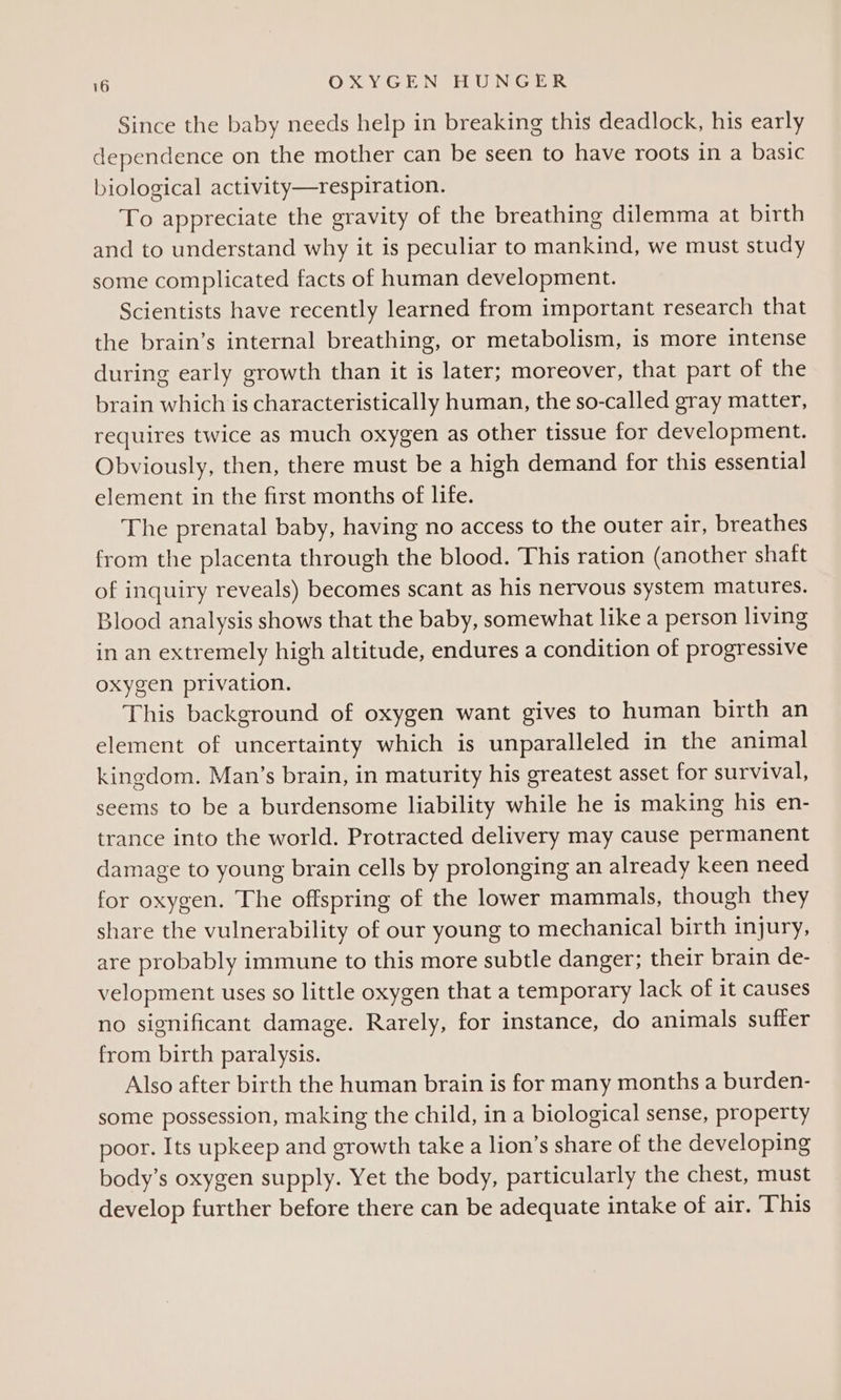 Since the baby needs help in breaking this deadlock, his early dependence on the mother can be seen to have roots in a basic biological activity—respiration. To appreciate the gravity of the breathing dilemma at birth and to understand why it is peculiar to mankind, we must study some complicated facts of human development. Scientists have recently learned from important research that the brain’s internal breathing, or metabolism, is more intense during early growth than it is later; moreover, that part of the brain which is characteristically human, the so-called gray matter, requires twice as much oxygen as other tissue for development. Obviously, then, there must be a high demand for this essential element in the first months of life. The prenatal baby, having no access to the outer air, breathes from the placenta through the blood. This ration (another shaft of inquiry reveals) becomes scant as his nervous system matures. Blood analysis shows that the baby, somewhat like a person living in an extremely high altitude, endures a condition of progressive oxygen privation. This background of oxygen want gives to human birth an element of uncertainty which is unparalleled in the animal kingdom. Man’s brain, in maturity his greatest asset for survival, seems to be a burdensome liability while he is making his en- trance into the world. Protracted delivery may cause permanent damage to young brain cells by prolonging an already keen need for oxygen. The offspring of the lower mammals, though they share the vulnerability of our young to mechanical birth injury, are probably immune to this more subtle danger; their brain de- velopment uses so little oxygen that a temporary lack of it causes no significant damage. Rarely, for instance, do animals suffer from birth paralysis. Also after birth the human brain is for many months a burden- some possession, making the child, in a biological sense, property poor. Its upkeep and growth take a lion’s share of the developing body’s oxygen supply. Yet the body, particularly the chest, must develop further before there can be adequate intake of air. This
