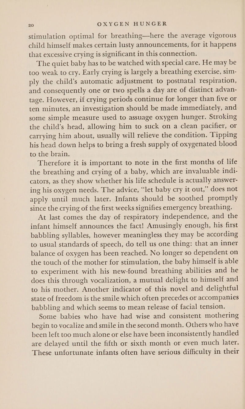 stimulation optimal for breathing—here the average vigorous child himself makes certain lusty announcements, for it happens that excessive crying is significant in this connection. The quiet baby has to be watched with special care. He may be too weak to cry. Early crying is largely a breathing exercise, sim- ply the child’s automatic adjustment to postnatal respiration, and consequently one or two spells a day are of distinct advan- tage. However, if crying periods continue for longer than five or ten minutes, an investigation should be made immediately, and some simple measure used to assuage oxygen hunger. Stroking the child’s head, allowing him to suck on a clean pacifier, or carrying him about, usually will relieve the condition. ‘Tipping his head down helps to bring a fresh supply of oxygenated blood to the brain. Therefore it is important to note in the first months of life the breathing and crying of a baby, which are invaluable indi- cators, as they show whether his life schedule is actually answer- ing his oxygen needs. The advice, “let baby cry it out,” does not apply until much later. Infants should be soothed promptly since the crying of the first weeks signifies emergency breathing. At last comes the day of respiratory independence, and the infant himself announces the fact! Amusingly enough, his first babbling syllables, however meaningless they may be according to usual standards of speech, do tell us one thing: that an inner balance of oxygen has been reached. No longer so dependent on the touch of the mother for stimulation, the baby himself is able to experiment with his new-found breathing abilities and he does this through vocalization, a mutual delight to himself and to his mother. Another indicator of this novel and delightful state of freedom is the smile which often precedes or accompanies babbling and which seems to mean release of facial tension. Some babies who have had wise and consistent mothering begin to vocalize and smile in the second month. Others who have been left too much alone or else have been inconsistently handled are delayed until the fifth or sixth month or even much later. These unfortunate infants often have serious difficulty in their