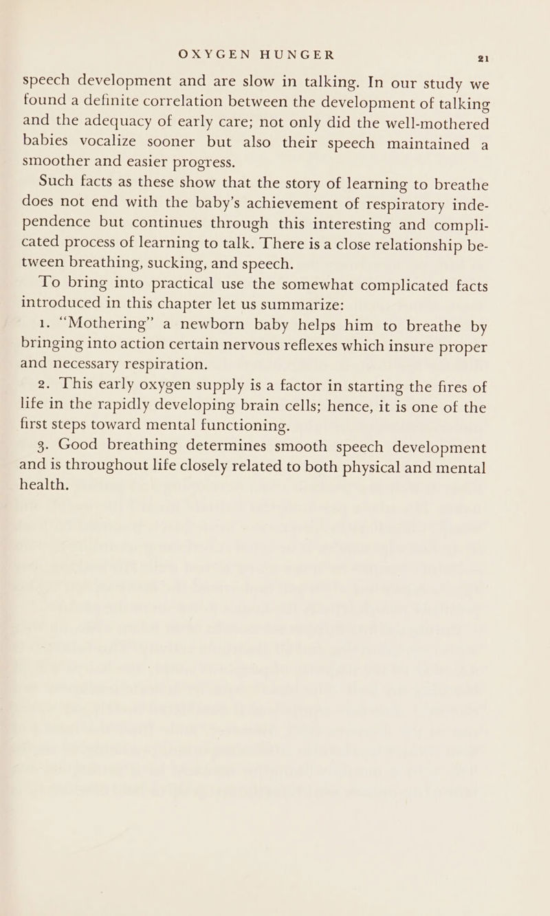 speech development and are slow in talking. In our study we tound a definite correlation between the development of talking and the adequacy of early care; not only did the well-mothered babies vocalize sooner but also their speech maintained a smoother and easier progress. Such facts as these show that the story of learning to breathe does not end with the baby’s achievement of respiratory inde- pendence but continues through this interesting and compli- cated process of learning to talk. There is a close relationship be- tween breathing, sucking, and speech. To bring into practical use the somewhat complicated facts introduced in this chapter let us summarize: 1. “Mothering” a newborn baby helps him to breathe by bringing into action certain nervous reflexes which insure proper and necessary respiration. g. This early oxygen supply is a factor in starting the fires of life in the rapidly developing brain cells; hence, it is one of the first steps toward mental functioning. 3. Good breathing determines smooth speech development and is throughout life closely related to both physical and mental health.