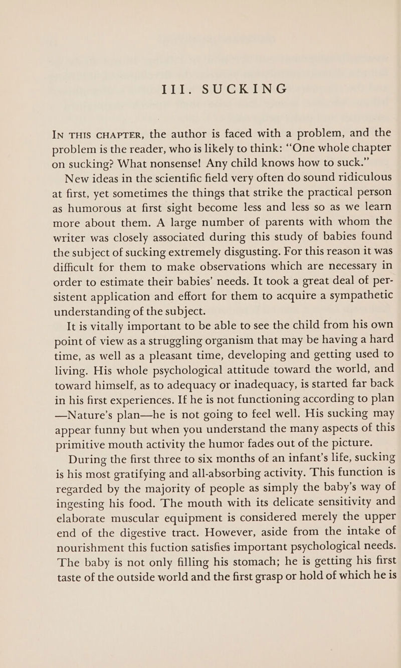 III. SUCKING IN THIS CHAPTER, the author is faced with a problem, and the problem is the reader, who is likely to think: “One whole chapter on sucking? What nonsense! Any child knows how to suck.” New ideas in the scientific field very often do sound ridiculous at first, yet sometimes the things that strike the practical person as humorous at first sight become less and less so as we learn more about them. A large number of parents with whom the writer was closely associated during this study of babies found the subject of sucking extremely disgusting. For this reason it was difficult for them to make observations which are necessary in order to estimate their babies’ needs. It took a great deal of per- sistent application and effort for them to acquire a sympathetic understanding of the subject. It is vitally important to be able to see the child from his own point of view as a struggling organism that may be having a hard time, as well as a pleasant time, developing and getting used to living. His whole psychological attitude toward the world, and toward himself, as to adequacy or inadequacy, is started far back in his first experiences. If he is not functioning according to plan —Nature’s plan—he is not going to feel well. His sucking may appear funny but when you understand the many aspects of this primitive mouth activity the humor fades out of the picture. During the first three to six months of an infant’s life, sucking is his most gratifying and all-absorbing activity. This function is regarded by the majority of people as simply the baby’s way of ingesting his food. The mouth with its delicate sensitivity and elaborate muscular equipment is considered merely the upper end of the digestive tract. However, aside from the intake of nourishment this fuction satisfies important psychological needs. The baby is not only filling his stomach; he is getting his first taste of the outside world and the first grasp or hold of which he is