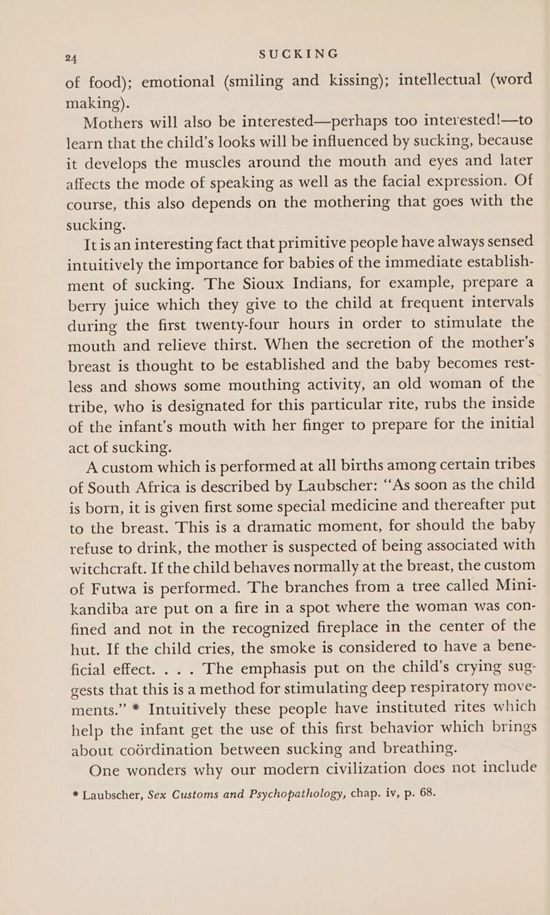 of food); emotional (smiling and kissing); intellectual (word making). Mothers will also be interested—perhaps too interested!—to learn that the child’s looks will be influenced by sucking, because it develops the muscles around the mouth and eyes and later affects the mode of speaking as well as the facial expression. Of course, this also depends on the mothering that goes with the sucking. It is an interesting fact that primitive people have always sensed intuitively the importance for babies of the immediate establish- ment of sucking. The Sioux Indians, for example, prepare a berry juice which they give to the child at frequent intervals during the first twenty-four hours in order to stimulate the mouth and relieve thirst. When the secretion of the mother’s breast is thought to be established and the baby becomes rest- less and shows some mouthing activity, an old woman of the tribe, who is designated for this particular rite, rubs the inside of the infant’s mouth with her finger to prepare for the initial act of sucking. A custom which is performed at all births among certain tribes of South Africa is described by Laubscher: ‘“As soon as the child is born, it is given first some special medicine and thereafter put to the breast. This is a dramatic moment, for should the baby refuse to drink, the mother is suspected of being associated with witchcraft. If the child behaves normally at the breast, the custom of Futwa is performed. The branches from a tree called Mini- kandiba are put on a fire in a spot where the woman was con- fined and not in the recognized fireplace in the center of the hut. If the child cries, the smoke is considered to have a bene- ficial effect. . . . The emphasis put on the child’s crying sug- gests that this isa method for stimulating deep respiratory move- ments.” * Intuitively these people have instituted rites which help the infant get the use of this first behavior which brings about codrdination between sucking and breathing. One wonders why our modern civilization does not include * Laubscher, Sex Customs and Psychopathology, chap. iv, p. 68.