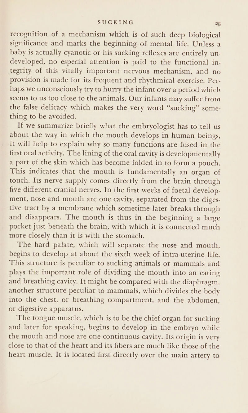 recognition of a mechanism which is of such deep biological significance and marks the beginning of mental life. Unless a baby is actually cyanotic or his sucking reflexes are entirely un- developed, no especial attention is paid to the functional in- tegrity of this vitally important nervous mechanism, and no provision is made for its frequent and rhythmical exercise. Per- haps we unconsciously try to hurry the infant over a period which seems to us too close to the animals. Our infants may suffer frorn the false delicacy which makes the very word “sucking” some- thing to be avoided. If we summarize briefly what the embryologist has to tell us about the way in which the mouth develops in human beings, it will help to explain why so many functions are fused in the first oral activity. The lining of the oral cavity is developmentally a part of the skin which has become folded in to form a pouch. This indicates that the mouth is fundamentally an organ of touch. Its nerve supply comes directly from the brain through five different cranial nerves. In the first weeks of foetal develop- ment, nose and mouth are one cavity, separated from the diges- tive tract by a membrane which sometime later breaks through and disappears. The mouth is thus in the beginning a large pocket just beneath the brain, with which it is connected much more Closely than it is with the stomach. The hard palate, which will separate the nose and mouth, begins to develop at about the sixth week of intra-uterine life. This structure is peculiar to sucking animals or mammals and plays the important role of dividing the mouth into an eating and breathing cavity. It might be compared with the diaphragm, another structure peculiar to mammals, which divides the body into the chest, or breathing compartment, and the abdomen, or digestive apparatus. The tongue muscle, which is to be the chief organ for sucking and later for speaking, begins to develop in the embryo while the mouth and nose are one continuous cavity. Its origin is very close to that of the heart and its fibers are much like those of the heart muscle. It is located first directly over the main artery to