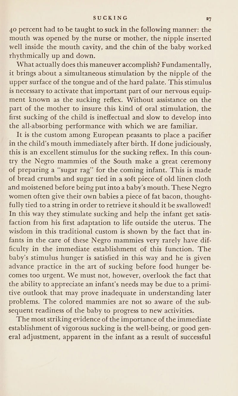40 percent had to be taught to suck in the following manner: the mouth was opened by the nurse or mother, the nipple inserted well inside the mouth cavity, and the chin of the baby worked rhythmically up and down. What actually does this maneuver accomplish? Fundamentally, it brings about a simultaneous stimulation by the nipple of the upper surface of the tongue and of the hard palate. This stimulus is necessary to activate that important part of our nervous equip- ment known as the sucking reflex. Without assistance on the part of the mother to insure this kind of oral stimulation, the first sucking of the child is ineffectual and slow to develop into the all-absorbing performance with which we are familiar. It is the custom among European peasants to place a pacifier in the child’s mouth immediately after birth. If done judiciously, this is an excellent stimulus for the sucking reflex. In this coun- try the Negro mammies of the South make a great ceremony of preparing a “‘sugar rag” for the coming infant. This is made of bread crumbs and sugar tied in a soft piece of old linen cloth and moistened before being put into a baby’s mouth. These Negro women often give their own babies a piece of fat bacon, thought- fully tied to a string in order to retrieve it should it be swallowed! In this way they stimulate sucking and help the infant get satis- faction from his first adaptation to life outside the uterus. The wisdom in this traditional custom is shown by the fact that in- fants in the care of these Negro mammies very rarely have dif- ficulty in the immediate establishment of this function. The baby’s stimulus hunger is satisfied in this way and he is given advance practice in the art of sucking before food hunger be- comes too urgent. We must not, however, overlook the fact that the ability to appreciate an infant’s needs may be due to a primi- tive outlook that may prove inadequate in understanding later problems. ‘The colored mammies are not so aware of the sub- sequent readiness of the baby to progress to new activities. The most striking evidence of the importance of the immediate establishment of vigorous sucking is the well-being, or good gen- eral adjustment, apparent in the infant as a result of successful