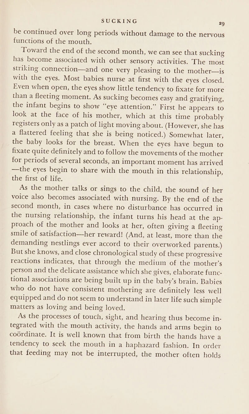 be continued over long periods without damage to the nervous functions of the mouth. Toward the end of the second month, we can see that sucking has become associated with other sensory activities. The most striking connection—and one very pleasing to the mother—is with the eyes. Most babies nurse at first with the eV eSeClOscds Even when open, the eyes show little tendency to fixate for more than a fleeting moment. As sucking becomes easy and gratifying, the infant begins to show “eye attention.” First he appears to look at the face of his mother, which at this time probably registers only as a patch of light moving about. (However, she has a flattered feeling that she is being noticed.) Somewhat later, the baby looks for the breast. When the eyes have begun to fixate quite definitely and to follow the movements of the mother for periods of several seconds, an important moment has arrived —the eyes begin to share with the mouth in this relationship, the first of life. As the mother talks or sings to the child, the sound of her voice also becomes associated with nursing. By the end of the second month, in cases where no disturbance has occurred in the nursing relationship, the infant turns his head at the ap- proach of the mother and looks at her, often giving a fleeting smile of satisfaction—her reward! (And, at least, more than the demanding nestlings ever accord to their overworked parents.) But she knows, and close chronological study of these progressive reactions indicates, that through the medium of the mother’s person and the delicate assistance which she sives, elaborate func- tional associations are being built up in the baby’s brain. Babies who do not have consistent mothering are definitely less well equipped and do not seem to understand in later life such simple matters as loving and being loved. As the processes of touch, sight, and hearing thus become in- tegrated with the mouth activity, the hands and arms begin to coordinate. It is well known that from birth the hands have a tendency to scek the mouth in a haphazard fashion. In order that feeding may not be interrupted, the mother often holds