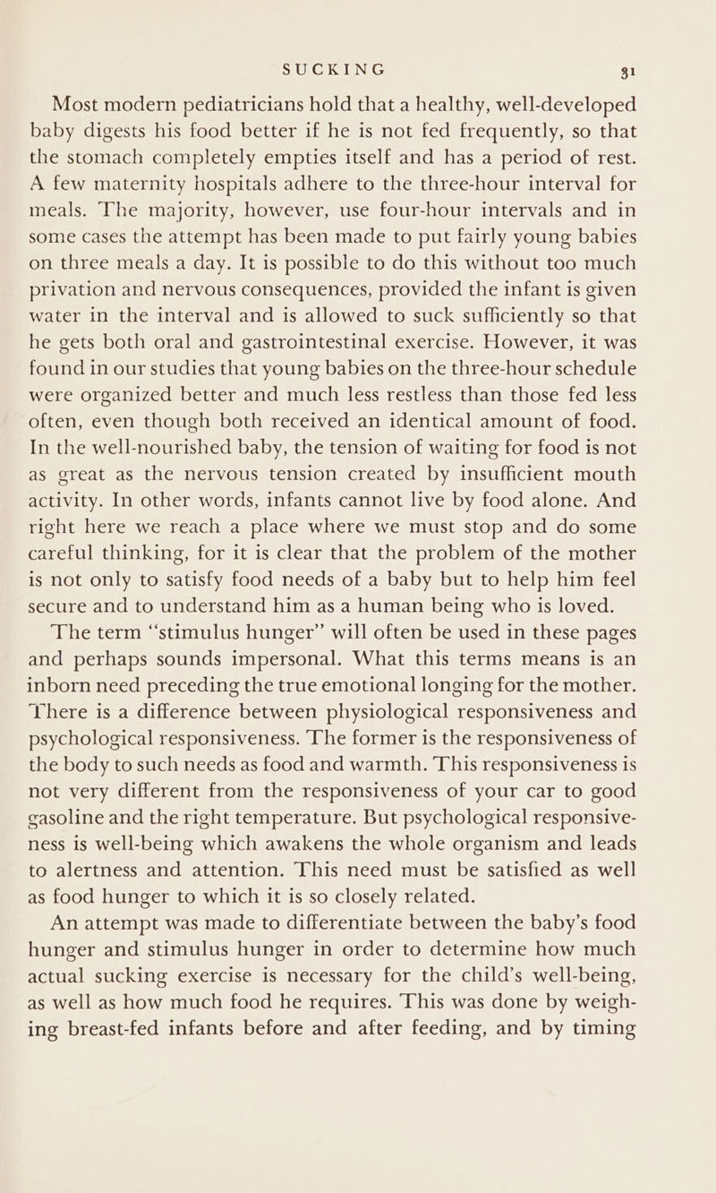 Most modern pediatricians hold that a healthy, well-developed baby digests his food better if he is not fed frequently, so that the stomach completely empties itself and has a period of rest. A few maternity hospitals adhere to the three-hour interval for meals. ‘The majority, however, use four-hour intervals and in some cases the attempt has been made to put fairly young babies on three meals a day. It is possible to do this without too much privation and nervous consequences, provided the infant is given water in the interval and is allowed to suck sufficiently so that he gets both oral and gastrointestinal exercise. However, it was found in our studies that young babies on the three-hour schedule were organized better and much less restless than those fed less often, even though both received an identical amount of food. In the well-nourished baby, the tension of waiting for food is not as great as the nervous tension created by insufficient mouth activity. In other words, infants cannot live by food alone. And right here we reach a place where we must stop and do some careful thinking, for it is clear that the problem of the mother is not only to satisfy food needs of a baby but to help him feel secure and to understand him as a human being who is loved. The term “‘stimulus hunger’ will often be used in these pages and perhaps sounds impersonal. What this terms means is an inborn need preceding the true emotional longing for the mother. There is a difference between physiological responsiveness and psychological responsiveness. ‘The former is the responsiveness of the body to such needs as food and warmth. This responsiveness is not very different from the responsiveness of your car to good easoline and the right temperature. But psychological responsive- ness is well-being which awakens the whole organism and leads to alertness and attention. This need must be satisfied as well as food hunger to which it is so closely related. An attempt was made to differentiate between the baby’s food hunger and stimulus hunger in order to determine how much actual sucking exercise is necessary for the child’s well-being, as well as how much food he requires. This was done by weigh- ing breast-fed infants before and after feeding, and by timing