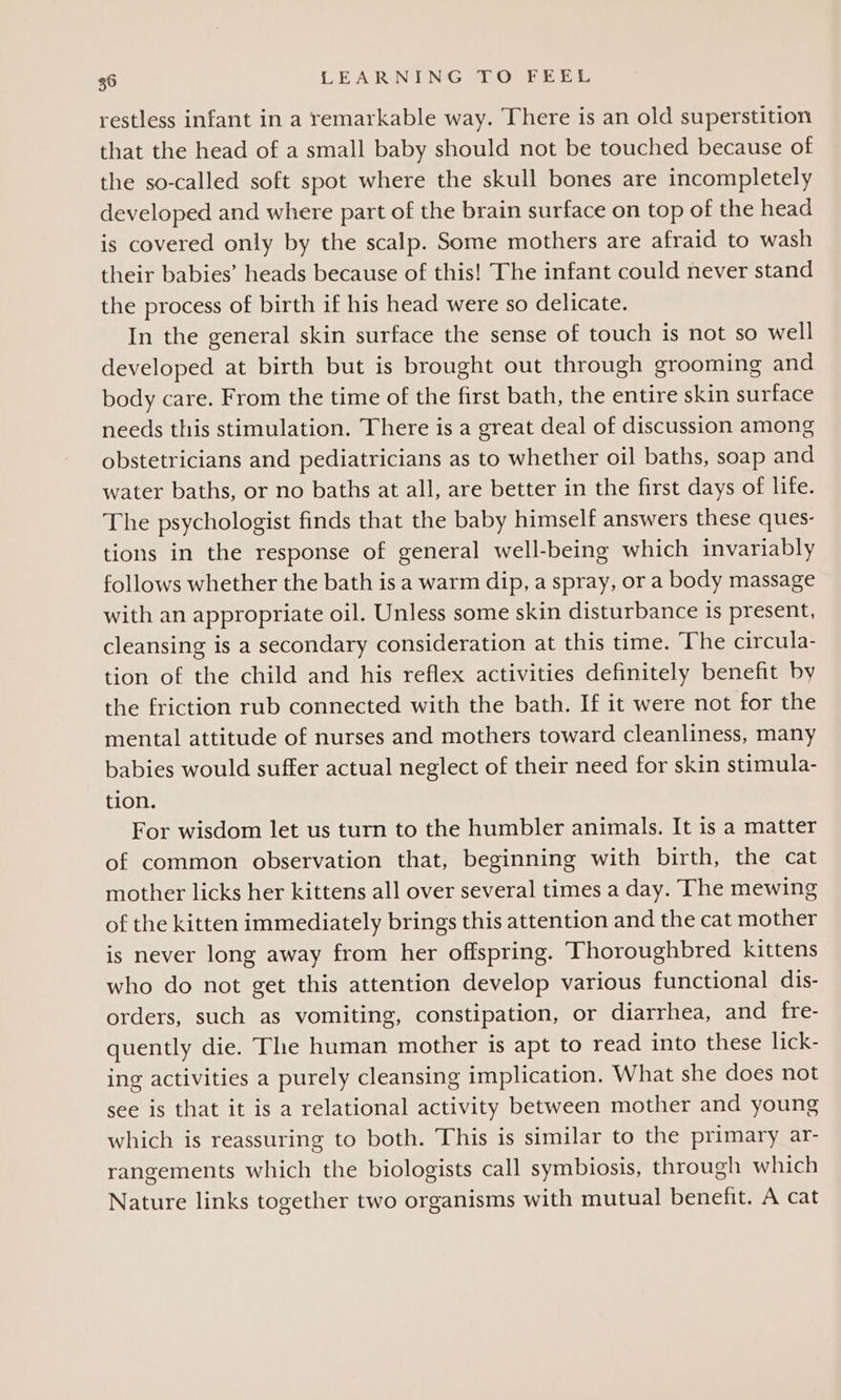 restless infant in a remarkable way. There is an old superstition that the head of a small baby should not be touched because of the so-called soft spot where the skull bones are incompletely developed and where part of the brain surface on top of the head is covered only by the scalp. Some mothers are afraid to wash their babies’ heads because of this! The infant could never stand the process of birth if his head were so delicate. In the general skin surface the sense of touch is not so well developed at birth but is brought out through grooming and body care. From the time of the first bath, the entire skin surface needs this stimulation. There is a great deal of discussion among obstetricians and pediatricians as to whether oil baths, soap and water baths, or no baths at all, are better in the first days of life. The psychologist finds that the baby himself answers these ques- tions in the response of general well-being which invariably follows whether the bath is a warm dip, a spray, or a body massage with an appropriate oil. Unless some skin disturbance is present, cleansing is a secondary consideration at this time. The circula- tion of the child and his reflex activities definitely benefit by the friction rub connected with the bath. If it were not for the mental attitude of nurses and mothers toward cleanliness, many babies would suffer actual neglect of their need for skin stimula- tion. For wisdom let us turn to the humbler animals. It is a matter of common observation that, beginning with birth, the cat mother licks her kittens all over several times a day. The mewing of the kitten immediately brings this attention and the cat mother is never long away from her offspring. Thoroughbred kittens who do not get this attention develop various functional dis- orders, such as vomiting, constipation, or diarrhea, and fre- quently die. The human mother is apt to read into these lick- ing activities a purely cleansing implication. What she does not see is that it is a relational activity between mother and young which is reassuring to both. This is similar to the primary ar- rangements which the biologists call symbiosis, through which Nature links together two organisms with mutual benefit. A cat