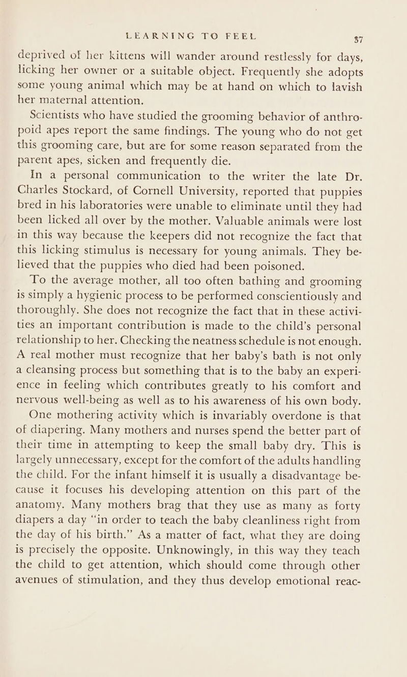 deprived of her kittens will wander around restlessly for days, licking her owner or a suitable object. Frequently she adopts some young animal which may be at hand on which to lavish her maternal attention. Scientists who have studied the grooming behavior of anthro- poid apes report the same findings. The young who do not get this grooming care, but are for some reason separated from the parent apes, sicken and frequently die. In a personal communication to the writer the late Dr. Charles Stockard, of Cornell University, reported that puppies bred in his laboratories were unable to eliminate until they had been licked all over by the mother. Valuable animals were lost in this way because the keepers did not recognize the fact that this licking stimulus is necessary for young animals. They be- lieved that the puppies who died had been poisoned. To the average mother, all too often bathing and grooming is simply a hygienic process to be performed conscientiously and thoroughly. She does not recognize the fact that in these activi- ties an important contribution is made to the child’s personal relationship to her. Checking the neatness schedule is not enough. A real mother must recognize that her baby’s bath is not only a cleansing process but something that is to the baby an experi- ence in feeling which contributes greatly to his comfort and nervous well-being as well as to his awareness of his own body. One mothering activity which is invariably overdone is that of diapering. Many mothers and nurses spend the better part of their time in attempting to keep the small baby dry. This is largely unnecessary, except for the comfort of the adults handling the child. For the infant himself it is usually a disadvantage be- cause it focuses his developing attention on this part of the anatomy. Many mothers brag that they use as many as forty diapers a day “in order to teach the baby cleanliness right from the day of his birth.” As a matter of fact, what they are doing is precisely the opposite. Unknowingly, in this way they teach the child to get attention, which should come through other avenues of stimulation, and they thus develop emotional reac-