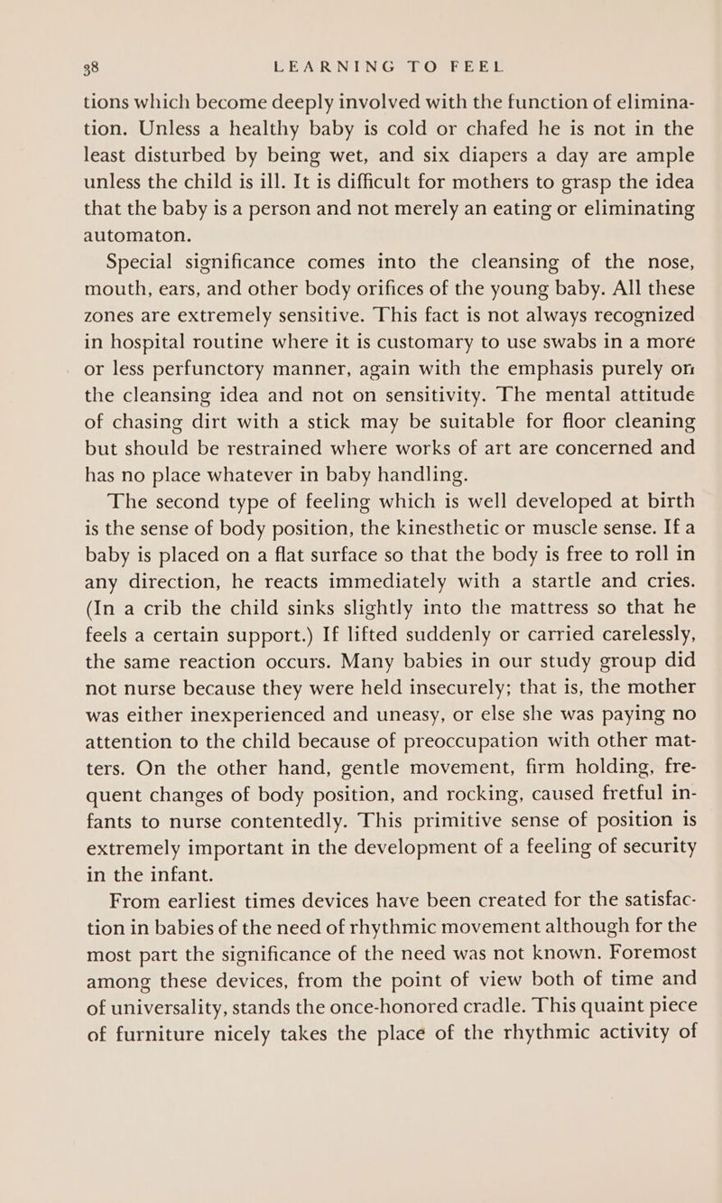 tions which become deeply involved with the function of elimina- tion. Unless a healthy baby is cold or chafed he is not in the least disturbed by being wet, and six diapers a day are ample unless the child is ill. It is difficult for mothers to grasp the idea that the baby is a person and not merely an eating or eliminating automaton. Special significance comes into the cleansing of the nose, mouth, ears, and other body orifices of the young baby. All these zones are extremely sensitive. This fact is not always recognized in hospital routine where it is customary to use swabs in a more or less perfunctory manner, again with the emphasis purely orm the cleansing idea and not on sensitivity. The mental attitude of chasing dirt with a stick may be suitable for floor cleaning but should be restrained where works of art are concerned and has no place whatever in baby handling. The second type of feeling which is well developed at birth is the sense of body position, the kinesthetic or muscle sense. If a baby is placed on a flat surface so that the body is free to roll in any direction, he reacts immediately with a startle and cries. (In a crib the child sinks slightly into the mattress so that he feels a certain support.) If lifted suddenly or carried carelessly, the same reaction occurs. Many babies in our study group did not nurse because they were held insecurely; that is, the mother was either inexperienced and uneasy, or else she was paying no attention to the child because of preoccupation with other mat- ters. On the other hand, gentle movement, firm holding, fre- quent changes of body position, and rocking, caused fretful in- fants to nurse contentedly. This primitive sense of position is extremely important in the development of a feeling of security in the infant. From earliest times devices have been created for the satisfac- tion in babies of the need of rhythmic movement although for the most part the significance of the need was not known. Foremost among these devices, from the point of view both of time and of universality, stands the once-honored cradle. This quaint piece of furniture nicely takes the place of the rhythmic activity of