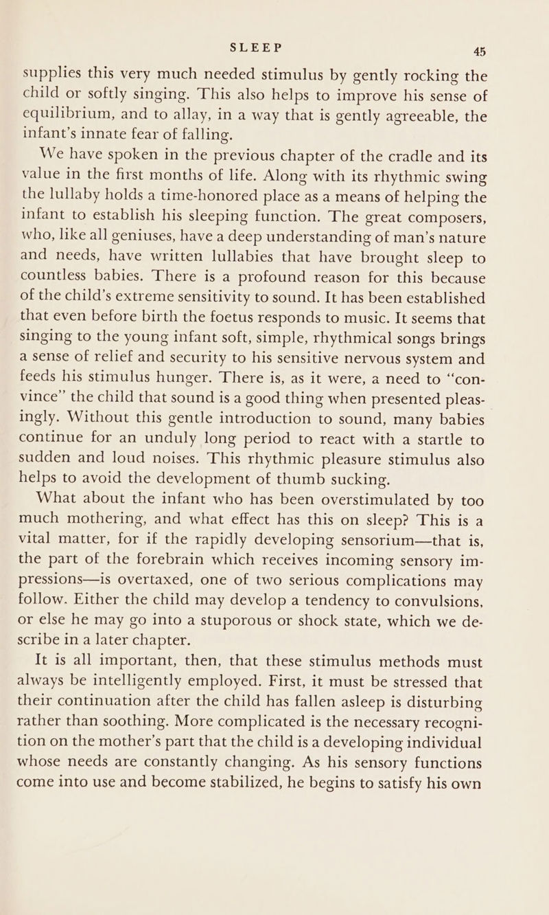 supplies this very much needed stimulus by gently rocking the child or softly singing. This also helps to improve his sense of equilibrium, and to allay, in a way that is gently agreeable, the infant’s innate fear of falling. We have spoken in the previous chapter of the cradle and its value in the first months of life. Along with its rhythmic swing the lullaby holds a time-honored place as a means of helping the infant to establish his sleeping function. The great composers, who, like all geniuses, have a deep understanding of man’s nature and needs, have written lullabies that have brought sleep to countless babies. There is a profound reason for this because of the child’s extreme sensitivity to sound. It has been established that even before birth the foetus responds to music. It seems that singing to the young infant soft, simple, rhythmical songs brings a sense of relief and security to his sensitive nervous system and feeds his stimulus hunger. There is, as it were, a need to “‘con- vince” the child that sound is a good thing when presented pleas- ingly. Without this gentle introduction to sound, many babies continue for an unduly long period to react with a startle to sudden and loud noises. This rhythmic pleasure stimulus also helps to avoid the development of thumb sucking. What about the infant who has been overstimulated by too much mothering, and what effect has this on sleep? This is a vital matter, for if the rapidly developing sensorium—that is, the part of the forebrain which receives incoming sensory im- pressions—is overtaxed, one of two serious complications may follow. Either the child may develop a tendency to convulsions, or else he may go into a stuporous or shock state, which we de- scribe in a later chapter. It is all important, then, that these stimulus methods must always be intelligently employed. First, it must be stressed that their continuation after the child has fallen asleep is disturbing rather than soothing. More complicated is the necessary recogni- tion on the mother’s part that the child is a developing individual whose needs are constantly changing. As his sensory functions come into use and become stabilized, he begins to satisfy his own