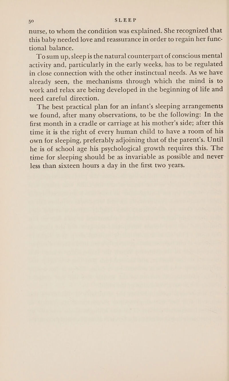 nurse, to whom the condition was explained. She recognized that this baby needed love and reassurance in order to regain her func- tional balance. To sum up, sleep is the natural counterpart of conscious mental activity and, particularly in the early weeks, has to be regulated in close connection with the other instinctual needs. As we have already seen, the mechanisms through which the mind is to work and relax are being developed in the beginning of life and need careful direction. The best practical plan for an infant’s sleeping arrangements we found, after many observations, to be the following: In the first month in a cradle or carriage at his mother’s side; after this time it is the right of every human child to have a room of his own for sleeping, preferably adjoining that of the parent’s. Until he is of school age his psychological growth requires this. The time for sleeping should be as invariable as possible and never less than sixteen hours a day in the first two years.