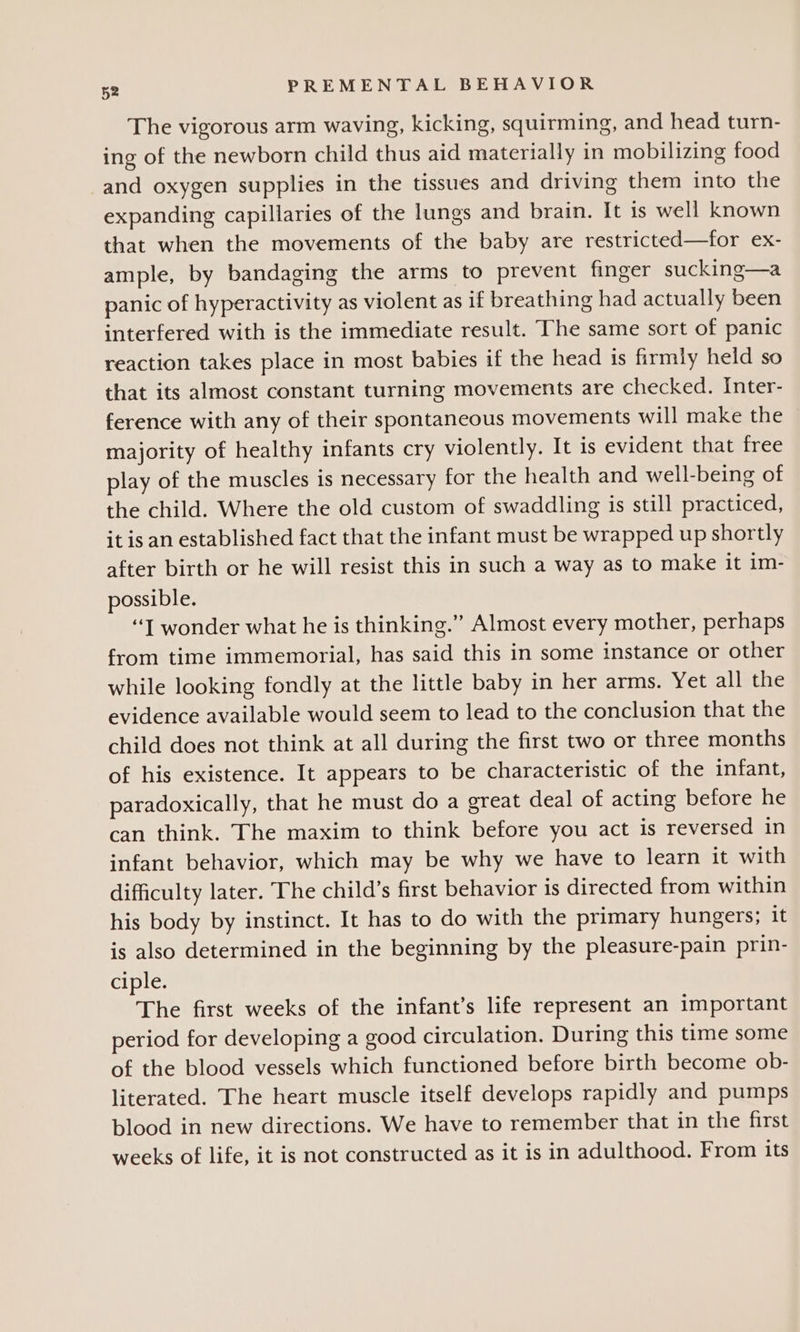 The vigorous arm waving, kicking, squirming, and head turn- ing of the newborn child thus aid materially in mobilizing food and oxygen supplies in the tissues and driving them into the expanding capillaries of the lungs and brain. It is well known that when the movements of the baby are restricted—for ex- ample, by bandaging the arms to prevent finger sucking—a panic of hyperactivity as violent as if breathing had actually been interfered with is the immediate result. The same sort of panic reaction takes place in most babies if the head is firmly held so that its almost constant turning movements are checked. Inter- ference with any of their spontaneous movements will make the majority of healthy infants cry violently. It is evident that free play of the muscles is necessary for the health and well-being of the child. Where the old custom of swaddling is still practiced, it is an established fact that the infant must be wrapped up shortly after birth or he will resist this in such a way as to make it im- possible. “1 wonder what he is thinking.” Almost every mother, perhaps from time immemorial, has said this in some instance or other while looking fondly at the little baby in her arms. Yet all the evidence available would seem to lead to the conclusion that the child does not think at all during the first two or three months of his existence. It appears to be characteristic of the infant, paradoxically, that he must do a great deal of acting before he can think. The maxim to think before you act is reversed in infant behavior, which may be why we have to learn it with difficulty later. The child’s first behavior is directed from within his body by instinct. It has to do with the primary hungers; it is also determined in the beginning by the pleasure-pain prin- ciple. The first weeks of the infant’s life represent an important period for developing a good circulation. During this time some of the blood vessels which functioned before birth become ob- literated. The heart muscle itself develops rapidly and pumps blood in new directions. We have to remember that in the first weeks of life, it is not constructed as it is in adulthood. From its
