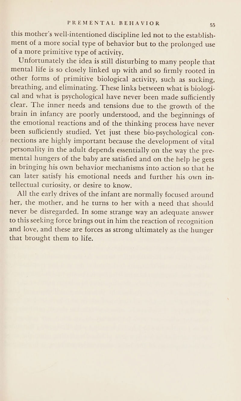 this mother’s well-intentioned discipline led not to the establish- ment of a more social type of behavior but to the prolonged use of a more primitive type of activity. Unfortunately the idea is still disturbing to many people that mental life is so closely linked up with and so firmly rooted in other forms of primitive biological activity, such as sucking, breathing, and eliminating. These links between what is biologi- cal and what is psychological have never been made sufficiently clear. The inner needs and tensions due to the growth of the brain in infancy are poorly understood, and the beginnings of the emotional reactions and of the thinking process have never been sufficiently studied. Yet just these bio-psychological con- nections are highly important because the development of vital personality in the adult depends essentially on the way the pre- mental hungers of the baby are satisfied and on the help he gets in bringing his own behavior mechanisms into action so that he can later satisfy his emotional needs and further his own in- tellectual curiosity, or desire to know. All the early drives of the infant are normally focused around her, the mother, and he turns to her with a need that should never be disregarded. In some strange way an adequate answer to this seeking force brings out in him the reaction of recognition and love, and these are forces as strong ultimately as the hunger that brought them to life.