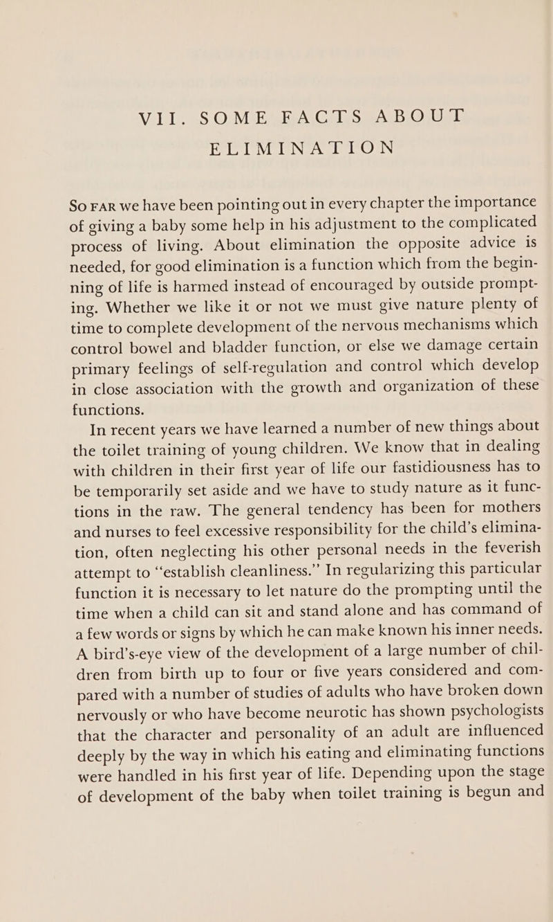 ELIMINATION So FAR we have been pointing out in every chapter the importance of giving a baby some help in his adjustment to the complicated process of living. About elimination the opposite advice 1s needed, for good elimination is a function which from the begin- ning of life is harmed instead of encouraged by outside prompt- ing. Whether we like it or not we must give nature plenty of time to complete development of the nervous mechanisms which control bowel and bladder function, or else we damage certain primary feelings of self-regulation and control which develop in close association with the growth and organization of these functions. In recent years we have learned a number of new things about the toilet training of young children. We know that in dealing with children in their first year of life our fastidiousness has to be temporarily set aside and we have to study nature as it func- tions in the raw. The general tendency has been for mothers and nurses to feel excessive responsibility for the child’s elimina- tion, often neglecting his other personal needs in the feverish attempt to “establish cleanliness.” In regularizing this particular function it is necessary to let nature do the prompting until! the time when a child can sit and stand alone and has command of a few words or signs by which he can make known his inner needs. A bird’s-eye view of the development of a large number of chil- dren from birth up to four or five years considered and com- pared with a number of studies of adults who have broken down nervously or who have become neurotic has shown psychologists that the character and personality of an adult are influenced deeply by the way in which his eating and eliminating functions were handled in his first year of life. Depending upon the stage of development of the baby when toilet training is begun and