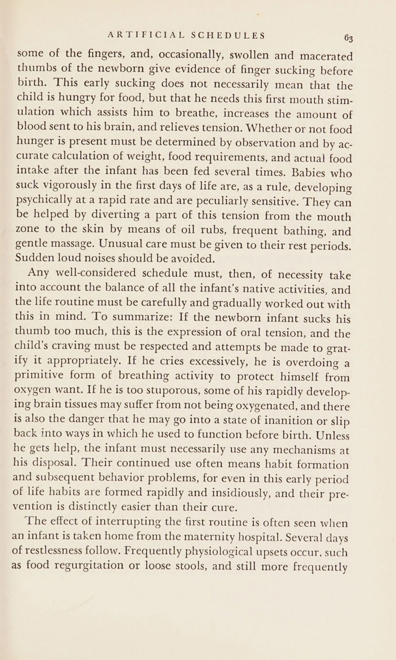 some of the fingers, and, occasionally, swollen and macerated thumbs of the newborn give evidence of finger sucking before birth. This early sucking does not necessarily mean that the child is hungry for food, but that he needs this first mouth stim- ulation which assists him to breathe, increases the amount of blood sent to his brain, and relieves tension. Whether or not food hunger is present must be determined by observation and by ac- curate calculation of weight, food requirements, and actual food intake after the infant has been fed several times. Babies who suck vigorously in the first days of life are, as a rule, developing psychically at a rapid rate and are peculiarly sensitive. They can be helped by diverting a part of this tension from the mouth zone to the skin by means of oil rubs, frequent bathing, and gentle massage. Unusual care must be given to their rest periods. Sudden loud noises should be avoided. Any well-considered schedule must, then, of necessity take into account the balance of all the infant’s native activities, and the life routine must be carefully and gradually worked out with this in mind, To summarize: If the newborn infant sucks his thumb too much, this is the expression of oral tension, and the child’s craving must be respected and attempts be made to grat- ify it appropriately. If he cries excessively, he is overdoing a primitive form of breathing activity to protect himself from oxygen want. If he is too stuporous, some of his rapidly develop- ing brain tissues may suffer from not being oxygenated, and there is also the danger that he may go into a state of inanition or slip back into ways in which he used to function before birth. Unless he gets help, the infant must necessarily use any mechanisms at his disposal. Their continued use often means habit formation and subsequent behavior problems, for even in this early period of life habits are formed rapidly and insidiously, and their pre- vention is distinctly easier than their cure. The effect of interrupting the first routine is often seen when an infant is taken home from the maternity hospital. Several days of restlessness follow. Frequently physiological upsets occur, such as food regurgitation or loose stools, and still more frequently