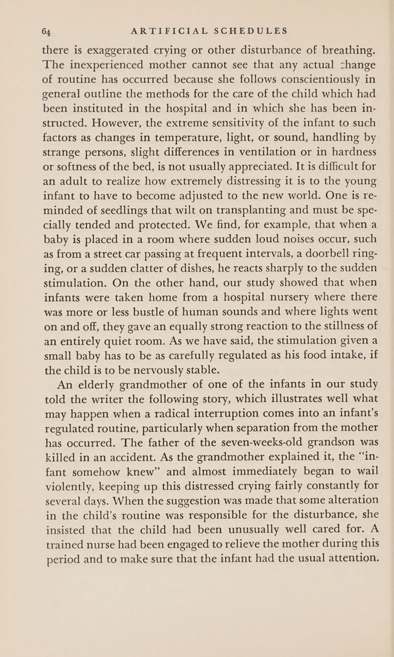 there is exaggerated crying or other disturbance of breathing. The inexperienced mother cannot see that any actual change of routine has occurred because she follows conscientiously in general outline the methods for the care of the child which had been instituted in the hospital and in which she has been in- structed. However, the extreme sensitivity of the infant to such factors as changes in temperature, light, or sound, handling by strange persons, slight differences in ventilation or in hardness or softness of the bed, is not usually appreciated. It is difficult for an adult to realize how extremely distressing it is to the young infant to have to become adjusted to the new world. One is re- minded of seedlings that wilt on transplanting and must be spe- cially tended and protected. We find, for example, that when a baby is placed in a room where sudden loud noises occur, such as from a street car passing at frequent intervals, a doorbell ring- ing, or a sudden clatter of dishes, he reacts sharply to the sudden stimulation. On the other hand, our study showed that when infants were taken home from a hospital nursery where there was more or less bustle of human sounds and where lights went on and off, they gave an equally strong reaction to the stillness of an entirely quiet room. As we have said, the stimulation given a small baby has to be as carefully regulated as his food intake, if the child is to be nervously stable. An elderly grandmother of one of the infants in our study told the writer the following story, which illustrates well what may happen when a radical interruption comes into an infant's regulated routine, particularly when separation from the mother has occurred. The father of the seven-weeks-old grandson was killed in an accident. As the grandmother explained it, the “in- fant somehow knew” and almost immediately began to wail violently, keeping up this distressed crying fairly constantly for several days. When the suggestion was made that some alteration in the child’s routine was responsible for the disturbance, she insisted that the child had been unusually well cared for. A trained nurse had been engaged to relieve the mother during this period and to make sure that the infant had the usual attention.