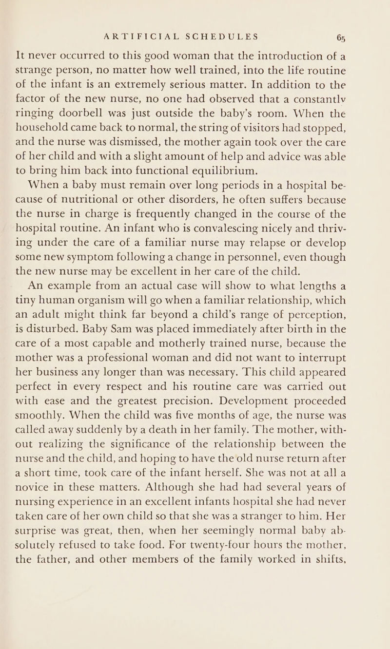 It never occurred to this good woman that the introduction of a strange person, no matter how well trained, into the life routine of the infant is an extremely serious matter. In addition to the factor of the new nurse, no one had observed that a constantlv ringing doorbell was just outside the baby’s room. When the household came back to normal, the string of visitors had stopped, and the nurse was dismissed, the mother again took over the care of her child and with a slight amount of help and advice was able to bring him back into functional equilibrium. When a baby must remain over long periods in a hospital be- cause of nutritional or other disorders, he often suffers because the nurse in charge is frequently changed in the course of the hospital routine. An infant who is convalescing nicely and thriv- ing under the care of a familiar nurse may relapse or develop some new symptom following a change in personnel, even though the new nurse may be excellent in her care of the child. An example from an actual case will show to what lengths a tiny human organism will go when a familiar relationship, which an adult might think far beyond a child’s range of perception, is disturbed. Baby Sam was placed immediately after birth in the care of a most capable and motherly trained nurse, because the mother was a professional woman and did not want to interrupt her business any longer than was necessary. This child appeared perfect in every respect and his routine care was carried out with ease and the greatest precision. Development proceeded smoothly. When the child was five months of age, the nurse was called away suddenly by a death in her family. The mother, with- out realizing the significance of the relationship between the nurse and the child, and hoping to have the old nurse return after a short time, took care of the infant herself. She was not at alla novice in these matters. Although she had had several years of nursing experience in an excellent infants hospital she had never taken care of her own child so that she was a stranger to him. Her surprise was great, then, when her seemingly normal baby ab- solutely refused to take food. For twenty-four hours the mother, the father, and other members of the family worked in shifts,